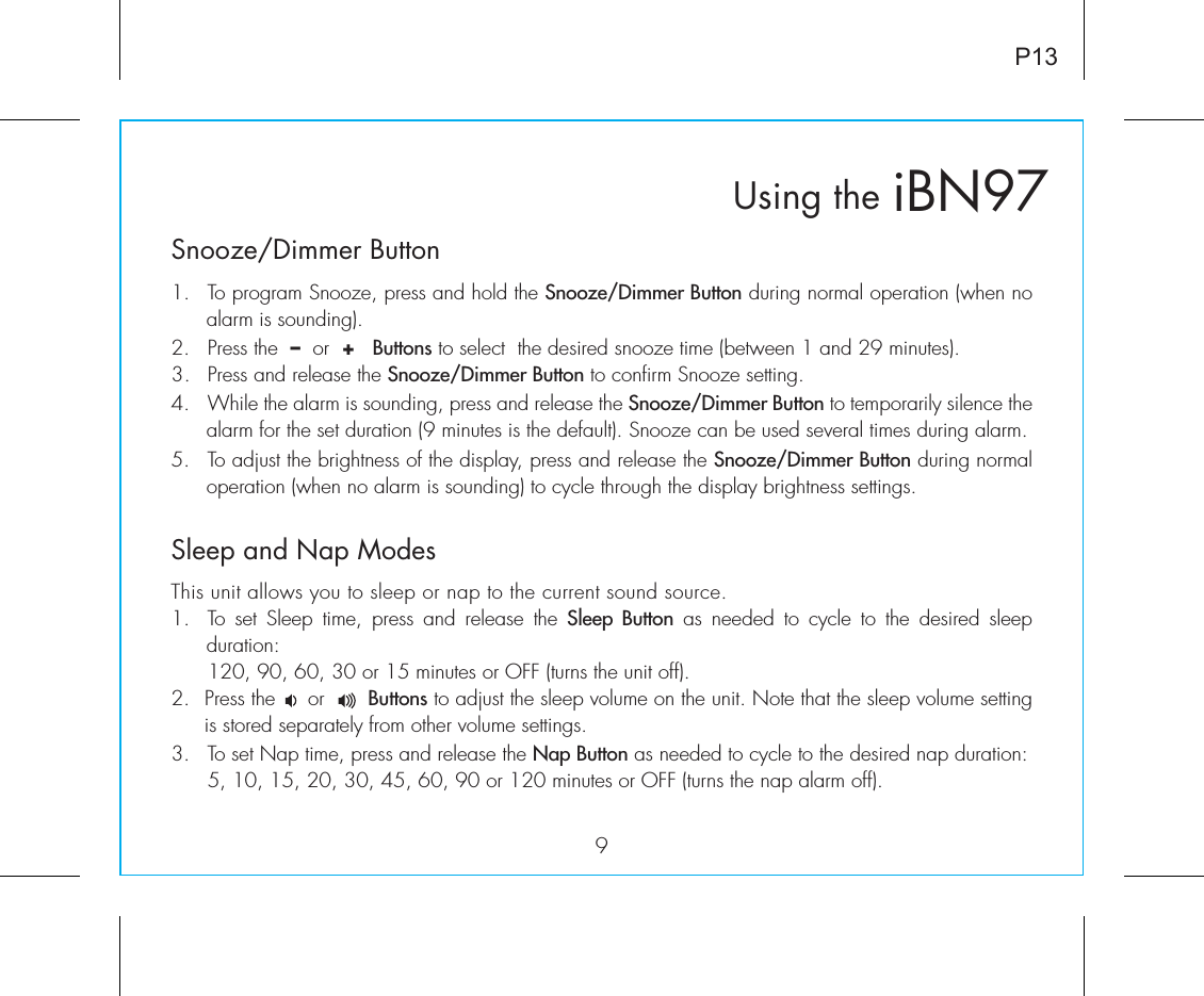 iBN97Using theSnooze/Dimmer Button9P131.  To program Snooze, press and hold the Snooze/Dimmer Button during normal operation (when no alarm is sounding).2.  Press the  –  or  +   Buttons to select  the desired snooze time (between 1 and 29 minutes).3.  Press and release the Snooze/Dimmer Button to confirm Snooze setting. 4.  While the alarm is sounding, press and release the Snooze/Dimmer Button to temporarily silence the alarm for the set duration (9 minutes is the default). Snooze can be used several times during alarm.5.  To adjust the brightness of the display, press and release the Snooze/Dimmer Button during normal operation (when no alarm is sounding) to cycle through the display brightness settings.Sleep and Nap ModesThis unit allows you to sleep or nap to the current sound source.1.  To set Sleep time, press and release the Sleep Button as needed to cycle to the desired sleep  duration:  120, 90, 60, 30 or 15 minutes or OFF (turns the unit off).2.  Press the     or       Buttons to adjust the sleep volume on the unit. Note that the sleep volume setting is stored separately from other volume settings.3.  To set Nap time, press and release the Nap Button as needed to cycle to the desired nap duration:  5, 10, 15, 20, 30, 45, 60, 90 or 120 minutes or OFF (turns the nap alarm off).