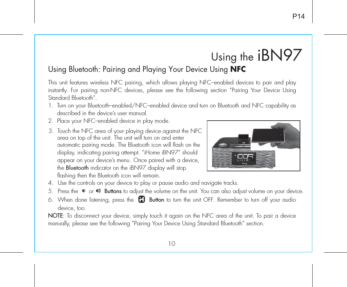    iBN97Using the10P14Using Bluetooth: Pairing and Playing Your Device Using NFCThis unit features wireless NFC pairing, which allows playing NFC–enabled devices to pair and play instantly.  For  pairing  non-NFC  devices, please see  the  following  section  “Pairing  Your  Device  Using Standard Bluetooth”.1.  Turn on your Bluetooth–enabled/NFC–enabled device and turn on Bluetooth and NFC capability as       described in the device’s user manual.2.  Place your NFC–enabled device in play mode.4. Use the controls on your device to play or pause audio and navigate tracks.5. Press the      or      Buttons to adjust the volume on the unit. You can also adjust volume on your device. 6.  When done listening, press the       Button to turn the unit OFF. Remember to turn off your audio device, too.NOTE: To disconnect your device, simply touch it again on the NFC area of the unit. To pair a device manually, please see the following “Pairing Your Device Using Standard Bluetooth” section.3.  Touch the NFC area of your playing device against the NFC       area on top of the unit. The unit will turn on and enter          automatic pairing mode. The Bluetooth icon will flash on the       display, indicating pairing attempt. “iHome iBN97” should       appear on your device’s menu. Once paired with a device,       the Bluetooth indicator on the iBN97 display will stop        flashing then the Bluetooth icon will remain. 