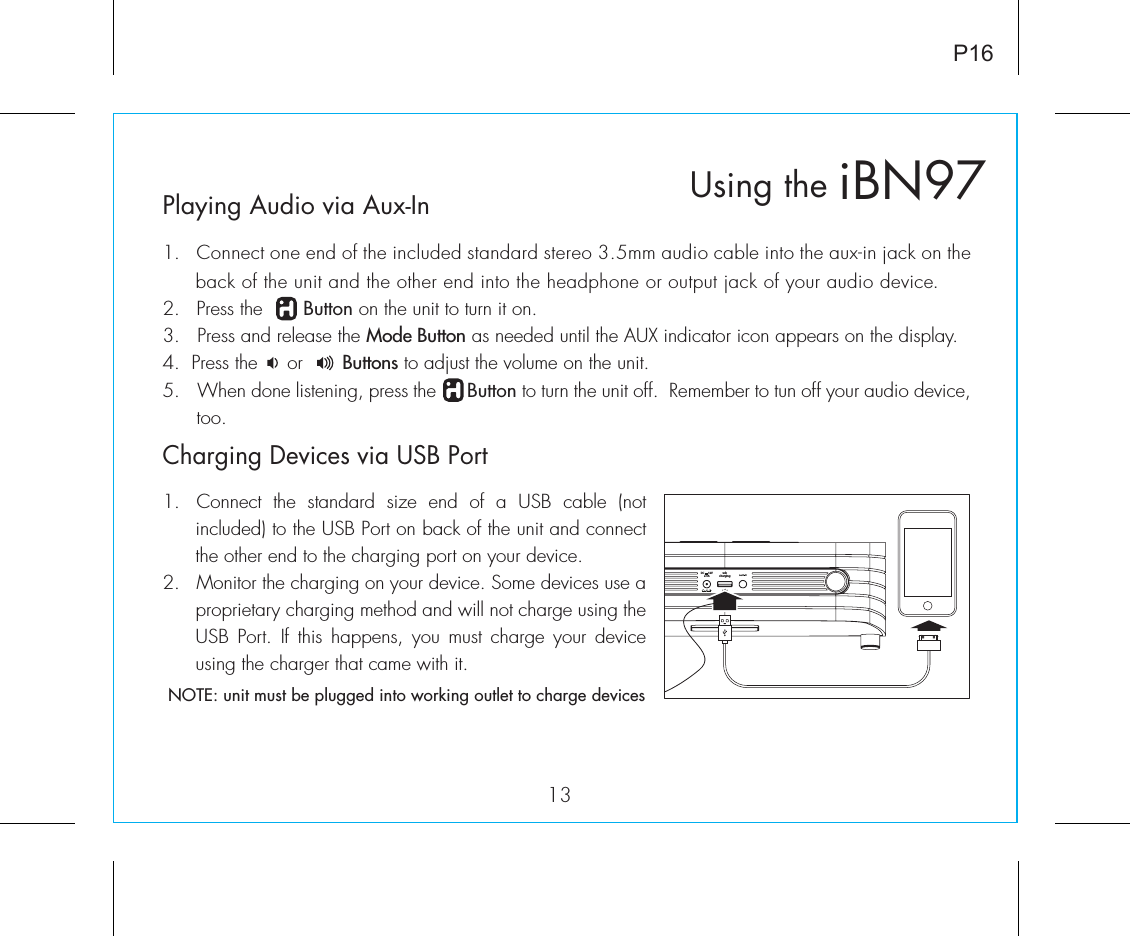 usbchargingDC      12V2.5APlaying Audio via Aux-In1.  Connect one end of the included standard stereo 3.5mm audio cable into the aux-in jack on the back of the unit and the other end into the headphone or output jack of your audio device.  2.   Press the       Button on the unit to turn it on.3.   Press and release the Mode Button as needed until the AUX indicator icon appears on the display.4.  Press the     or       Buttons to adjust the volume on the unit.5.  When done listening, press the      Button to turn the unit off.  Remember to tun off your audio device, too.iBN97Using the13P16Charging Devices via USB Port1.  Connect  the  standard  size  end  of  a  USB  cable  (not included) to the USB Port on back of the unit and connect the other end to the charging port on your device.2.  Monitor the charging on your device. Some devices use a proprietary charging method and will not charge using the USB Port. If  this  happens,  you  must  charge your  device using the charger that came with it. NOTE: unit must be plugged into working outlet to charge devices