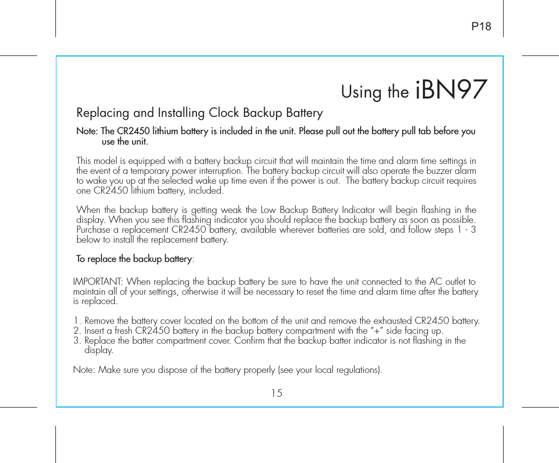 Replacing and Installing Clock Backup BatteryNote: The CR2450 lithium battery is included in the unit. Please pull out the battery pull tab before you        use the unit.This model is equipped with a battery backup circuit that will maintain the time and alarm time settings in the event of a temporary power interruption. The battery backup circuit will also operate the buzzer alarm to wake you up at the selected wake up time even if the power is out.  The battery backup circuit requires one CR2450 lithium battery, included. When the backup battery is getting weak the Low Backup Battery Indicator will begin flashing in the display. When you see this flashing indicator you should replace the backup battery as soon as possible. Purchase a replacement CR2450 battery, available wherever batteries are sold, and follow steps 1 - 3 below to install the replacement battery.To replace the backup battery:iBN97Using the15P18IMPORTANT: When replacing the backup battery be sure to have the unit connected to the AC outlet to maintain all of your settings, otherwise it will be necessary to reset the time and alarm time after the battery is replaced.1. Remove the battery cover located on the bottom of the unit and remove the exhausted CR2450 battery.2. Insert a fresh CR2450 battery in the backup battery compartment with the “+” side facing up.3. Replace the batter compartment cover. Confirm that the backup batter indicator is not flashing in the      display.Note: Make sure you dispose of the battery properly (see your local regulations).