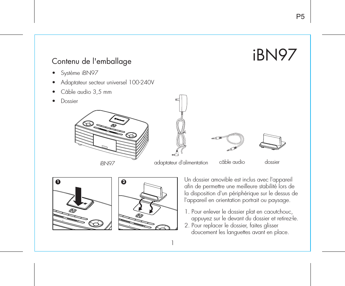 iBN971P5Contenu de l&apos;emballage•  Système iBN97•  Adaptateur secteur universel 100-240V•   Câble audio 3,5 mm•  Dossieradaptateur d&apos;alimentation  câble audio  dossieriBN97Un dossier amovible est inclus avec l&apos;appareil afin de permettre une meilleure stabilité lors de la disposition d&apos;un périphérique sur le dessus de l&apos;appareil en orientation portrait ou paysage.1. Pour enlever le dossier plat en caoutchouc, appuyez sur le devant du dossier et retirez-le.2. Pour replacer le dossier, faites glisser doucement les languettes avant en place.1 2