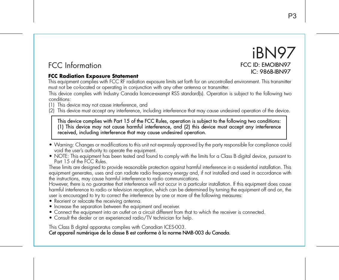 iBN97FCC InformationP3FCC ID: EMOIBN97IC: 986B-IBN97• Warning: Changes or modifications to this unit not expressly approved by the party responsible for compliance could void the user’s authority to operate the equipment.• NOTE: This equipment has been tested and found to comply with the limits for a Class B digital device, pursuant to Part 15 of the FCC Rules.These limits are designed to provide reasonable protection against harmful interference in a residential installation. This equipment generates, uses and can radiate radio frequency energy and, if not installed and used in accordance with the instructions, may cause harmful interference to radio communications.However, there is no guarantee that interference will not occur in a particular installation. If this equipment does cause harmful interference to radio or television reception, which can be determined by turning the equipment off and on, the user is encouraged to try to correct the interference by one or more of the following measures:• Reorient or relocate the receiving antenna.• Increase the separation between the equipment and receiver.• Connect the equipment into an outlet on a circuit different from that to which the receiver is connected.• Consult the dealer or an experienced radio/TV technician for help.This Class B digital apparatus complies with Canadian ICES-003.Cet appareil numérique de la classe B est conforme à la norme NMB-003 du Canada.This device complies with Part 15 of the FCC Rules, operation is subject to the following two conditions: (1) This device may not cause harmful interference, and (2) this device must accept any interference received, including interference that may cause undesired operation.FCC Radiation Exposure StatementThis equipment complies with FCC RF radiation exposure limits set forth for an uncontrolled environment. This transmitter must not be co-located or operating in conjunction with any other antenna or transmitter.This device complies with Industry Canada licence-exempt RSS standard(s). Operation is subject to the following two conditions:(1)  This device may not cause interference, and (2)  This device must accept any interference, including interference that may cause undesired operation of the device. 