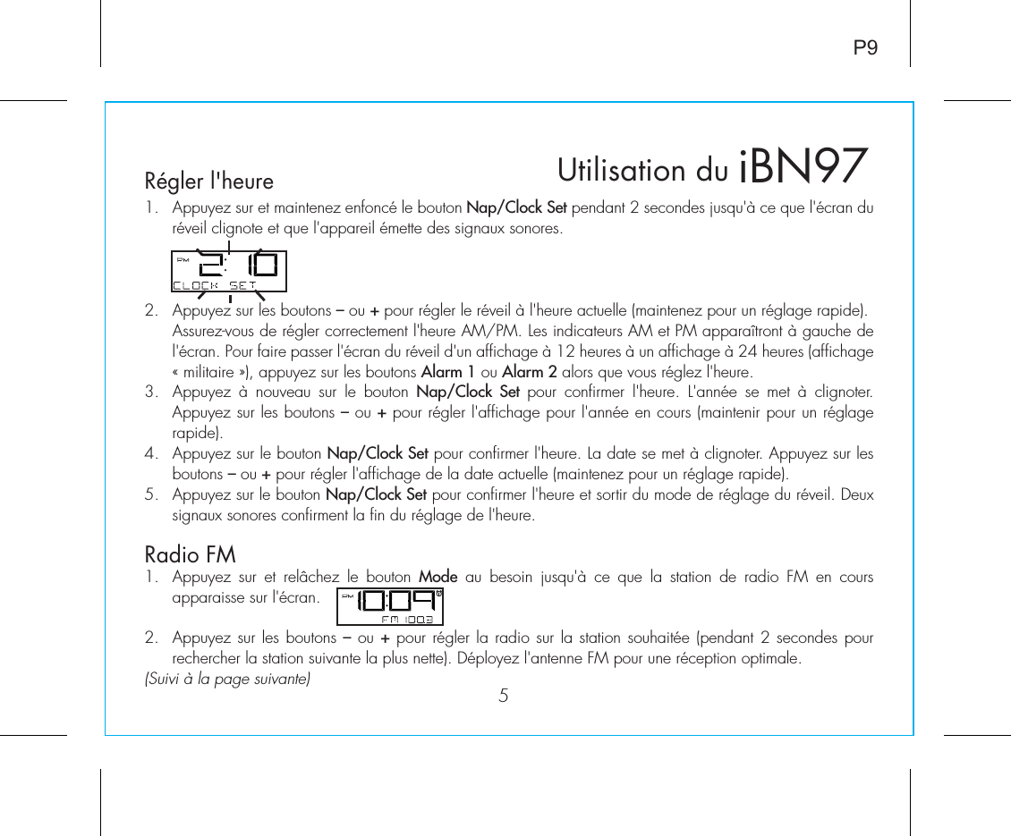 5Régler l&apos;heureRadio FMP91.  Appuyez sur et maintenez enfoncé le bouton Nap/Clock Set pendant 2 secondes jusqu&apos;à ce que l&apos;écran du réveil clignote et que l&apos;appareil émette des signaux sonores.2.  Appuyez sur les boutons – ou + pour régler le réveil à l&apos;heure actuelle (maintenez pour un réglage rapide).  Assurez-vous de régler correctement l&apos;heure AM/PM. Les indicateurs AM et PM apparaîtront à gauche de l&apos;écran. Pour faire passer l&apos;écran du réveil d&apos;un affichage à 12 heures à un affichage à 24 heures (affichage « militaire »), appuyez sur les boutons Alarm 1 ou Alarm 2 alors que vous réglez l&apos;heure.3.  Appuyez  à  nouveau  sur  le  bouton  Nap/Clock Set pour  confirmer  l&apos;heure.  L&apos;année  se  met  à  clignoter. Appuyez sur les boutons – ou + pour régler l&apos;affichage pour l&apos;année en cours (maintenir pour un réglage rapide).4.  Appuyez sur le bouton Nap/Clock Set pour confirmer l&apos;heure. La date se met à clignoter. Appuyez sur les boutons – ou + pour régler l&apos;affichage de la date actuelle (maintenez pour un réglage rapide).5.  Appuyez sur le bouton Nap/Clock Set pour confirmer l&apos;heure et sortir du mode de réglage du réveil. Deux signaux sonores confirment la fin du réglage de l&apos;heure.1.  Appuyez  sur  et  relâchez  le  bouton  Mode  au  besoin  jusqu&apos;à  ce  que  la  station  de  radio  FM  en  cours apparaisse sur l&apos;écran.2.  Appuyez sur les boutons – ou + pour régler la radio sur la station souhaitée (pendant 2 secondes pour rechercher la station suivante la plus nette). Déployez l&apos;antenne FM pour une réception optimale.(Suivi à la page suivante)  iBN97Utilisation du