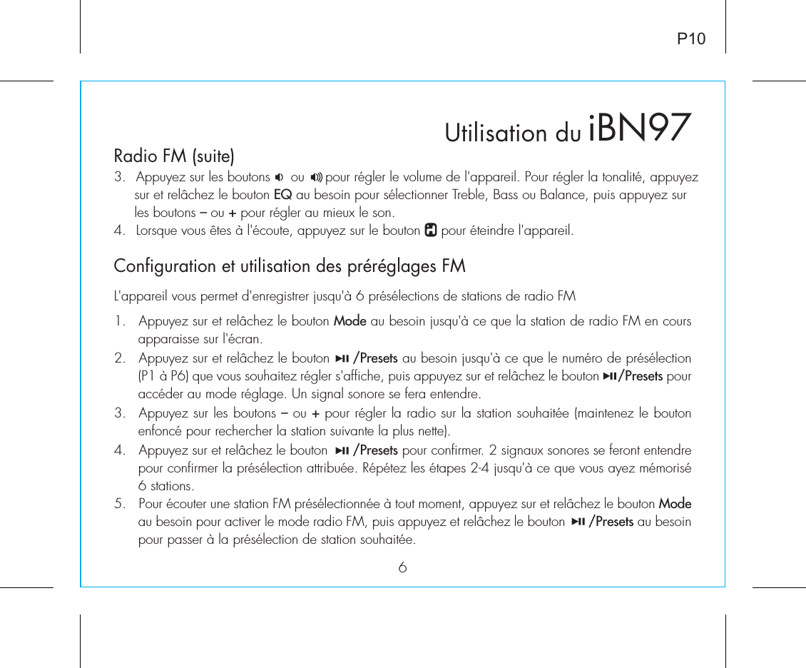 3.  Appuyez sur les boutons     ou     pour régler le volume de l&apos;appareil. Pour régler la tonalité, appuyez      sur et relâchez le bouton EQ au besoin pour sélectionner Treble, Bass ou Balance, puis appuyez sur      les boutons – ou + pour régler au mieux le son.4.  Lorsque vous êtes à l&apos;écoute, appuyez sur le bouton     pour éteindre l&apos;appareil.6Configuration et utilisation des préréglages FMRadio FM (suite)iBN97P10L&apos;appareil vous permet d&apos;enregistrer jusqu&apos;à 6 présélections de stations de radio FM1.  Appuyez sur et relâchez le bouton Mode au besoin jusqu&apos;à ce que la station de radio FM en cours apparaisse sur l&apos;écran.2.  Appuyez sur et relâchez le bouton     /Presets au besoin jusqu&apos;à ce que le numéro de présélection (P1 à P6) que vous souhaitez régler s&apos;affiche, puis appuyez sur et relâchez le bouton     /Presets pour accéder au mode réglage. Un signal sonore se fera entendre.3.  Appuyez sur les boutons – ou + pour régler la radio sur la station souhaitée (maintenez le bouton enfoncé pour rechercher la station suivante la plus nette).4.  Appuyez sur et relâchez le bouton      /Presets pour confirmer. 2 signaux sonores se feront entendre pour confirmer la présélection attribuée. Répétez les étapes 2-4 jusqu&apos;à ce que vous ayez mémorisé 6 stations.5.  Pour écouter une station FM présélectionnée à tout moment, appuyez sur et relâchez le bouton Mode au besoin pour activer le mode radio FM, puis appuyez et relâchez le bouton      /Presets au besoin pour passer à la présélection de station souhaitée. Utilisation du