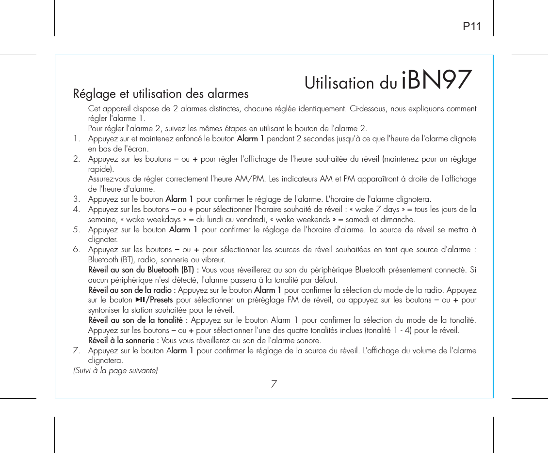 iBN97Réglage et utilisation des alarmes7P11  Cet appareil dispose de 2 alarmes distinctes, chacune réglée identiquement. Ci-dessous, nous expliquons comment régler l&apos;alarme 1.Pour régler l&apos;alarme 2, suivez les mêmes étapes en utilisant le bouton de l&apos;alarme 2.1.  Appuyez sur et maintenez enfoncé le bouton Alarm 1 pendant 2 secondes jusqu&apos;à ce que l&apos;heure de l&apos;alarme clignote en bas de l&apos;écran.2.  Appuyez sur les boutons – ou + pour régler l&apos;affichage de l&apos;heure souhaitée du réveil (maintenez pour un réglage rapide).  Assurez-vous de régler correctement l&apos;heure AM/PM. Les indicateurs AM et PM apparaîtront à droite de l&apos;affichage de l&apos;heure d&apos;alarme.3.  Appuyez sur le bouton Alarm 1 pour confirmer le réglage de l&apos;alarme. L&apos;horaire de l&apos;alarme clignotera.4.  Appuyez sur les boutons – ou + pour sélectionner l&apos;horaire souhaité de réveil : « wake 7 days » = tous les jours de la semaine, « wake weekdays » = du lundi au vendredi, « wake weekends » = samedi et dimanche.5.  Appuyez sur le bouton Alarm 1 pour confirmer le réglage de l&apos;horaire d&apos;alarme. La source de réveil se mettra à clignoter.6.  Appuyez sur les boutons – ou + pour sélectionner les sources de réveil souhaitées en tant que source d&apos;alarme : Bluetooth (BT), radio, sonnerie ou vibreur. Réveil au son du Bluetooth (BT) : Vous vous réveillerez au son du périphérique Bluetooth présentement connecté. Si aucun périphérique n&apos;est détecté, l&apos;alarme passera à la tonalité par défaut. Réveil au son de la radio : Appuyez sur le bouton Alarm 1 pour confirmer la sélection du mode de la radio. Appuyez sur le bouton    /Presets pour sélectionner un préréglage FM de réveil, ou appuyez sur les boutons – ou + pour syntoniser la station souhaitée pour le réveil. Réveil au son de la tonalité : Appuyez sur le bouton Alarm 1 pour confirmer la sélection du mode de la tonalité. Appuyez sur les boutons – ou + pour sélectionner l&apos;une des quatre tonalités inclues (tonalité 1 - 4) pour le réveil. Réveil à la sonnerie : Vous vous réveillerez au son de l&apos;alarme sonore.7.  Appuyez sur le bouton Alarm 1 pour confirmer le réglage de la source du réveil. L&apos;affichage du volume de l&apos;alarme clignotera.(Suivi à la page suivante)Utilisation du