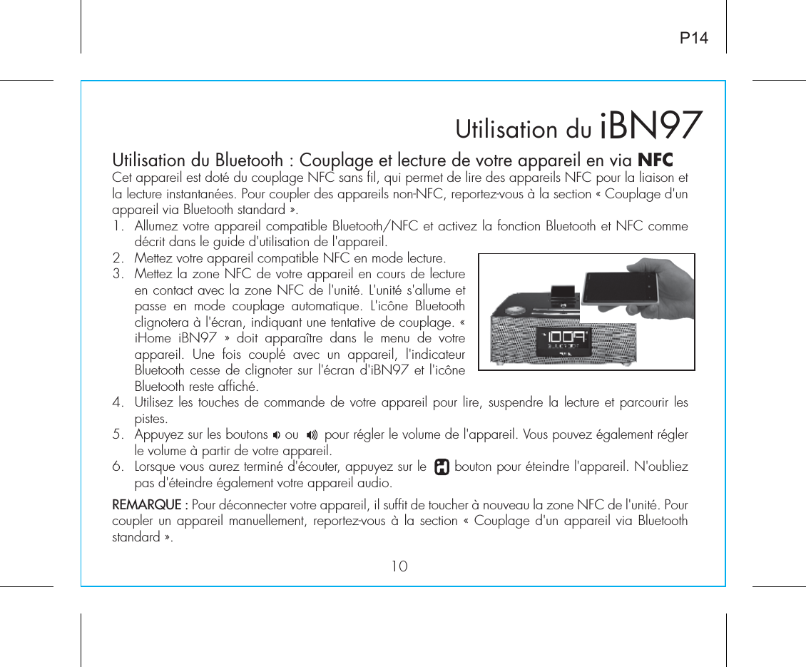 Utilisation du Bluetooth : Couplage et lecture de votre appareil en via NFCCet appareil est doté du couplage NFC sans fil, qui permet de lire des appareils NFC pour la liaison et la lecture instantanées. Pour coupler des appareils non-NFC, reportez-vous à la section « Couplage d&apos;un appareil via Bluetooth standard ».1.  Allumez votre appareil compatible Bluetooth/NFC et activez la fonction Bluetooth et NFC comme décrit dans le guide d&apos;utilisation de l&apos;appareil.2.  Mettez votre appareil compatible NFC en mode lecture.3.  Mettez la zone NFC de votre appareil en cours de lecture en contact avec la zone NFC de l&apos;unité. L&apos;unité s&apos;allume et passe  en  mode  couplage  automatique.  L&apos;icône  Bluetooth clignotera à l&apos;écran, indiquant une tentative de couplage. « iHome  iBN97  »  doit  apparaître  dans  le  menu  de  votre appareil.  Une  fois  couplé  avec  un  appareil,  l&apos;indicateur Bluetooth cesse de clignoter sur l&apos;écran d&apos;iBN97 et l&apos;icône Bluetooth reste affiché.4.  Utilisez les touches de commande de votre appareil pour lire, suspendre la lecture et parcourir les pistes.5.  Appuyez sur les boutons    ou      pour régler le volume de l&apos;appareil. Vous pouvez également régler le volume à partir de votre appareil.6.  Lorsque vous aurez terminé d&apos;écouter, appuyez sur le      bouton pour éteindre l&apos;appareil. N&apos;oubliez pas d&apos;éteindre également votre appareil audio.REMARQUE : Pour déconnecter votre appareil, il suffit de toucher à nouveau la zone NFC de l&apos;unité. Pour coupler un appareil manuellement, reportez-vous à la section « Couplage d&apos;un appareil via Bluetooth standard ».Utilisation du iBN9710P14