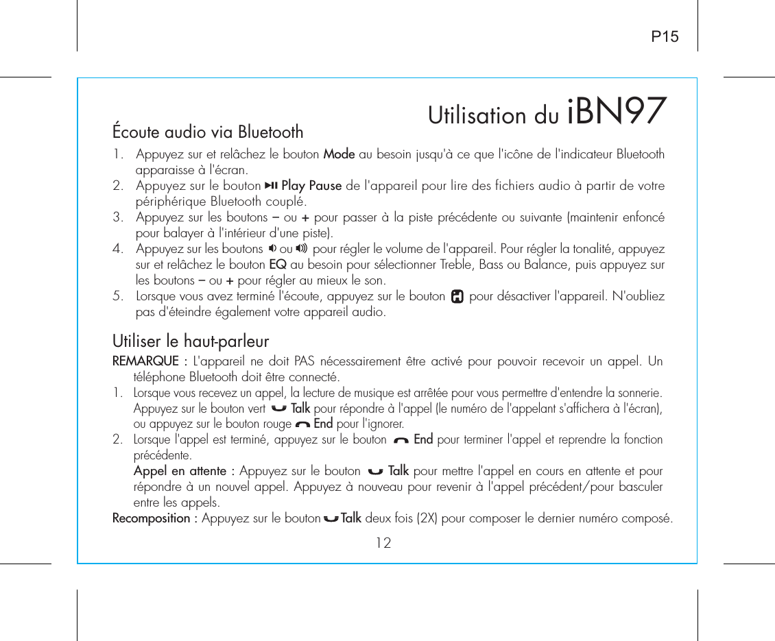 Utilisation duÉcoute audio via Bluetooth 1.  Appuyez sur et relâchez le bouton Mode au besoin jusqu&apos;à ce que l&apos;icône de l&apos;indicateur Bluetooth apparaisse à l&apos;écran.2.  Appuyez sur le bouton     Play Pause de l&apos;appareil pour lire des fichiers audio à partir de votre périphérique Bluetooth couplé.3.  Appuyez sur les boutons – ou + pour passer à la piste précédente ou suivante (maintenir enfoncé pour balayer à l&apos;intérieur d&apos;une piste).4.  Appuyez sur les boutons     ou      pour régler le volume de l&apos;appareil. Pour régler la tonalité, appuyez sur et relâchez le bouton EQ au besoin pour sélectionner Treble, Bass ou Balance, puis appuyez sur les boutons – ou + pour régler au mieux le son.5.  Lorsque vous avez terminé l&apos;écoute, appuyez sur le bouton      pour désactiver l&apos;appareil. N&apos;oubliez pas d&apos;éteindre également votre appareil audio.Utiliser le haut-parleur REMARQUE : L&apos;appareil ne doit PAS nécessairement être activé pour pouvoir recevoir un appel. Un téléphone Bluetooth doit être connecté.1.  Lorsque vous recevez un appel, la lecture de musique est arrêtée pour vous permettre d&apos;entendre la sonnerie. Appuyez sur le bouton vert       Talk pour répondre à l&apos;appel (le numéro de l&apos;appelant s&apos;affichera à l&apos;écran), ou appuyez sur le bouton rouge      End pour l&apos;ignorer.2.  Lorsque l&apos;appel est terminé, appuyez sur le bouton      End pour terminer l&apos;appel et reprendre la fonction précédente. Appel en attente : Appuyez sur le bouton      Talk pour mettre l&apos;appel en cours en attente et pour répondre à un nouvel appel. Appuyez à nouveau pour revenir à l&apos;appel précédent/pour basculer entre les appels.Recomposition : Appuyez sur le bouton     Talk deux fois (2X) pour composer le dernier numéro composé.iBN9712P15