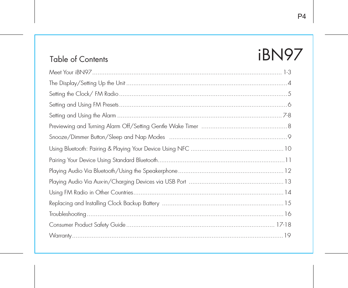 iBN97Table of ContentsP4Meet Your iBN97.......................................................................................................... 1-3The Display/Setting Up the Unit ..........................................................................................4Setting the Clock/ FM Radio..............................................................................................5Setting and Using FM Presets..............................................................................................6Setting and Using the Alarm ............................................................................................ 7-8Previewing and Turning Alarm Off/Setting Gentle Wake Timer  ................................................8Snooze/Dimmer Button/Sleep and Nap Modes  ..................................................................9Using Bluetooth: Pairing &amp; Playing Your Device Using NFC ....................................................10Pairing Your Device Using Standard Bluetooth.......................................................................11Playing Audio Via Bluetooth/Using the Speakerphone...........................................................12Playing Audio Via Aux-in/Charging Devices via USB Port  .....................................................13Using FM Radio in Other Countries....................................................................................14Replacing and Installing Clock Backup Battery  ....................................................................15Troubleshooting..............................................................................................................16Consumer Product Safety Guide................................................................................... 17-18Warranty......................................................................................................................19