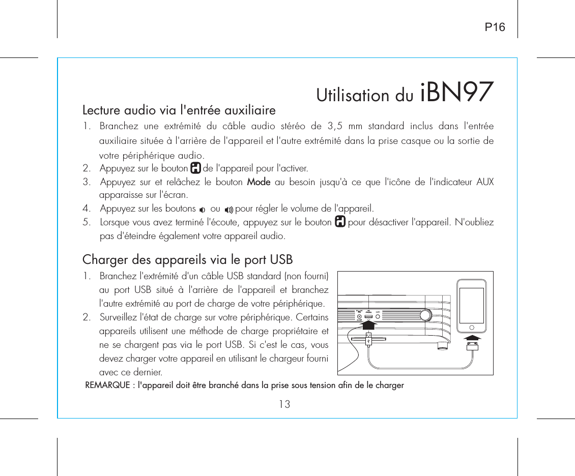 usbchargingDC      12V2.5AUtilisation duLecture audio via l&apos;entrée auxiliaire1.  Branchez  une  extrémité  du  câble  audio  stéréo  de  3,5  mm  standard  inclus  dans  l&apos;entrée auxiliaire située à l&apos;arrière de l&apos;appareil et l&apos;autre extrémité dans la prise casque ou la sortie de votre périphérique audio.2.   Appuyez sur le bouton     de l&apos;appareil pour l&apos;activer.3.    Appuyez  sur  et  relâchez  le  bouton  Mode  au  besoin  jusqu&apos;à  ce  que  l&apos;icône  de  l&apos;indicateur  AUX apparaisse sur l&apos;écran.4.   Appuyez sur les boutons     ou     pour régler le volume de l&apos;appareil.5.  Lorsque vous avez terminé l&apos;écoute, appuyez sur le bouton     pour désactiver l&apos;appareil. N&apos;oubliez pas d&apos;éteindre également votre appareil audio.iBN9713P161.  Branchez l&apos;extrémité d&apos;un câble USB standard (non fourni) au  port  USB  situé  à  l&apos;arrière  de  l&apos;appareil  et  branchez l&apos;autre extrémité au port de charge de votre périphérique.2.  Surveillez l&apos;état de charge sur votre périphérique. Certains appareils utilisent une méthode de charge propriétaire et ne se chargent pas via le port USB. Si c&apos;est le cas, vous devez charger votre appareil en utilisant le chargeur fourni avec ce dernier.REMARQUE : l&apos;appareil doit être branché dans la prise sous tension afin de le chargerCharger des appareils via le port USB