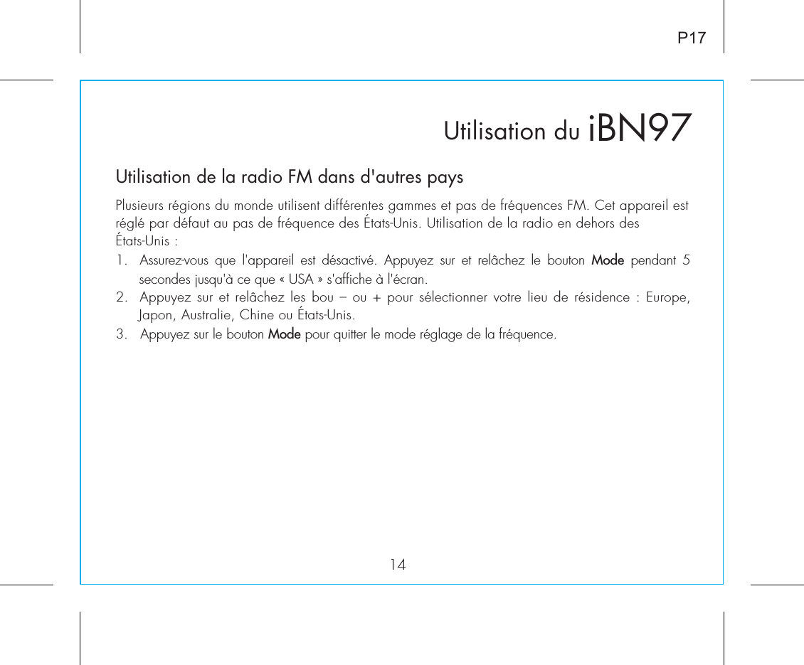 Utilisation duUtilisation de la radio FM dans d&apos;autres paysPlusieurs régions du monde utilisent différentes gammes et pas de fréquences FM. Cet appareil est réglé par défaut au pas de fréquence des États-Unis. Utilisation de la radio en dehors des États-Unis :1.  Assurez-vous  que  l&apos;appareil  est  désactivé.  Appuyez  sur  et  relâchez  le  bouton  Mode  pendant  5 secondes jusqu&apos;à ce que « USA » s&apos;affiche à l&apos;écran.2.  Appuyez sur et relâchez les bou – ou + pour sélectionner votre lieu de résidence : Europe, Japon, Australie, Chine ou États-Unis.3.   Appuyez sur le bouton Mode pour quitter le mode réglage de la fréquence.iBN9714P17