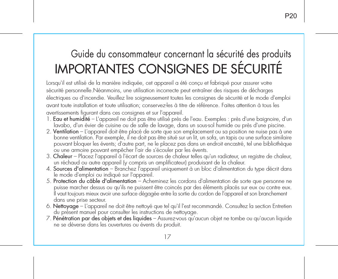 17P20Guide du consommateur concernant la sécurité des produitsLorsqu&apos;il est utilisé de la manière indiquée, cet appareil a été conçu et fabriqué pour assurer votresécurité personnelle.Néanmoins, une utilisation incorrecte peut entraîner des risques de déchargesélectriques ou d&apos;incendie. Veuillez lire soigneusement toutes les consignes de sécurité et le mode d&apos;emploiavant toute installation et toute utilisation; conservez-les à titre de référence. Faites attention à tous lesavertissements figurant dans ces consignes et sur l&apos;appareil.1. Eau et humidité – L&apos;appareil ne doit pas être utilisé près de l&apos;eau. Exemples : près d&apos;une baignoire, d&apos;un lavabo, d&apos;un évier de cuisine ou de salle de lavage, dans un sous-sol humide ou près d&apos;une piscine.2. Ventilation – L&apos;appareil doit être placé de sorte que son emplacement ou sa position ne nuise pas à une bonne ventilation. Par exemple, il ne doit pas être situé sur un lit, un sofa, un tapis ou une surface similaire pouvant bloquer les évents; d&apos;autre part, ne le placez pas dans un endroit encastré, tel une bibliothèque ou une armoire pouvant empêcher l&apos;air de s&apos;écouler par les évents.3. Chaleur – Placez l&apos;appareil à l&apos;écart de sources de chaleur telles qu&apos;un radiateur, un registre de chaleur, un réchaud ou autre appareil (y compris un amplificateur) produisant de la chaleur.4. Sources d&apos;alimentation – Branchez l&apos;appareil uniquement à un bloc d&apos;alimentation du type décrit dans le mode d&apos;emploi ou indiqué sur l&apos;appareil.5. Protection du câble d&apos;alimentation – Acheminez les cordons d&apos;alimentation de sorte que personne ne puisse marcher dessus ou qu&apos;ils ne puissent être coincés par des éléments placés sur eux ou contre eux. Il vaut toujours mieux avoir une surface dégagée entre la sortie du cordon de l&apos;appareil et son branchement dans une prise secteur.6. Nettoyage – L&apos;appareil ne doit être nettoyé que tel qu&apos;il l&apos;est recommandé. Consultez la section Entretien du présent manuel pour consulter les instructions de nettoyage.7. Pénétration par des objets et des liquides – Assurez-vous qu&apos;aucun objet ne tombe ou qu&apos;aucun liquide ne se déverse dans les ouvertures ou évents du produit.IMPORTANTES CONSIGNES DE SÉCURITÉ