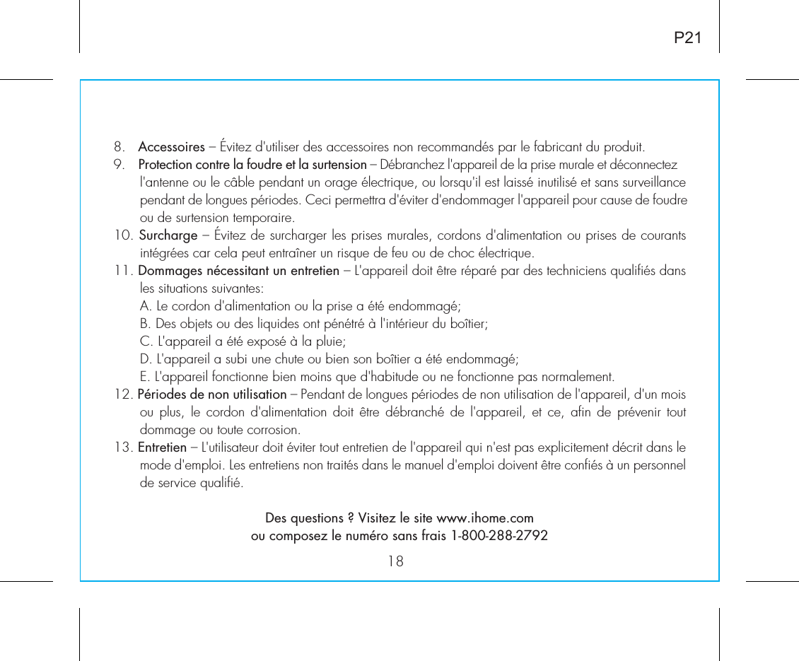 18P218.   Accessoires – Évitez d&apos;utiliser des accessoires non recommandés par le fabricant du produit.9.    Protection contre la foudre et la surtension – Débranchez l&apos;appareil de la prise murale et déconnectez l&apos;antenne ou le câble pendant un orage électrique, ou lorsqu&apos;il est laissé inutilisé et sans surveillance pendant de longues périodes. Ceci permettra d&apos;éviter d&apos;endommager l&apos;appareil pour cause de foudre ou de surtension temporaire.10. Surcharge – Évitez de surcharger les prises murales, cordons d&apos;alimentation ou prises de courants intégrées car cela peut entraîner un risque de feu ou de choc électrique.11. Dommages nécessitant un entretien – L&apos;appareil doit être réparé par des techniciens qualifiés dans les situations suivantes:A. Le cordon d&apos;alimentation ou la prise a été endommagé;B. Des objets ou des liquides ont pénétré à l&apos;intérieur du boîtier;C. L&apos;appareil a été exposé à la pluie;D. L&apos;appareil a subi une chute ou bien son boîtier a été endommagé;E. L&apos;appareil fonctionne bien moins que d&apos;habitude ou ne fonctionne pas normalement.12. Périodes de non utilisation – Pendant de longues périodes de non utilisation de l&apos;appareil, d&apos;un mois ou plus,  le  cordon  d&apos;alimentation doit être débranché de  l&apos;appareil,  et  ce, afin de prévenir tout dommage ou toute corrosion.13. Entretien – L&apos;utilisateur doit éviter tout entretien de l&apos;appareil qui n&apos;est pas explicitement décrit dans le mode d&apos;emploi. Les entretiens non traités dans le manuel d&apos;emploi doivent être confiés à un personnel de service qualifié.Des questions ? Visitez le site www.ihome.comou composez le numéro sans frais 1-800-288-2792