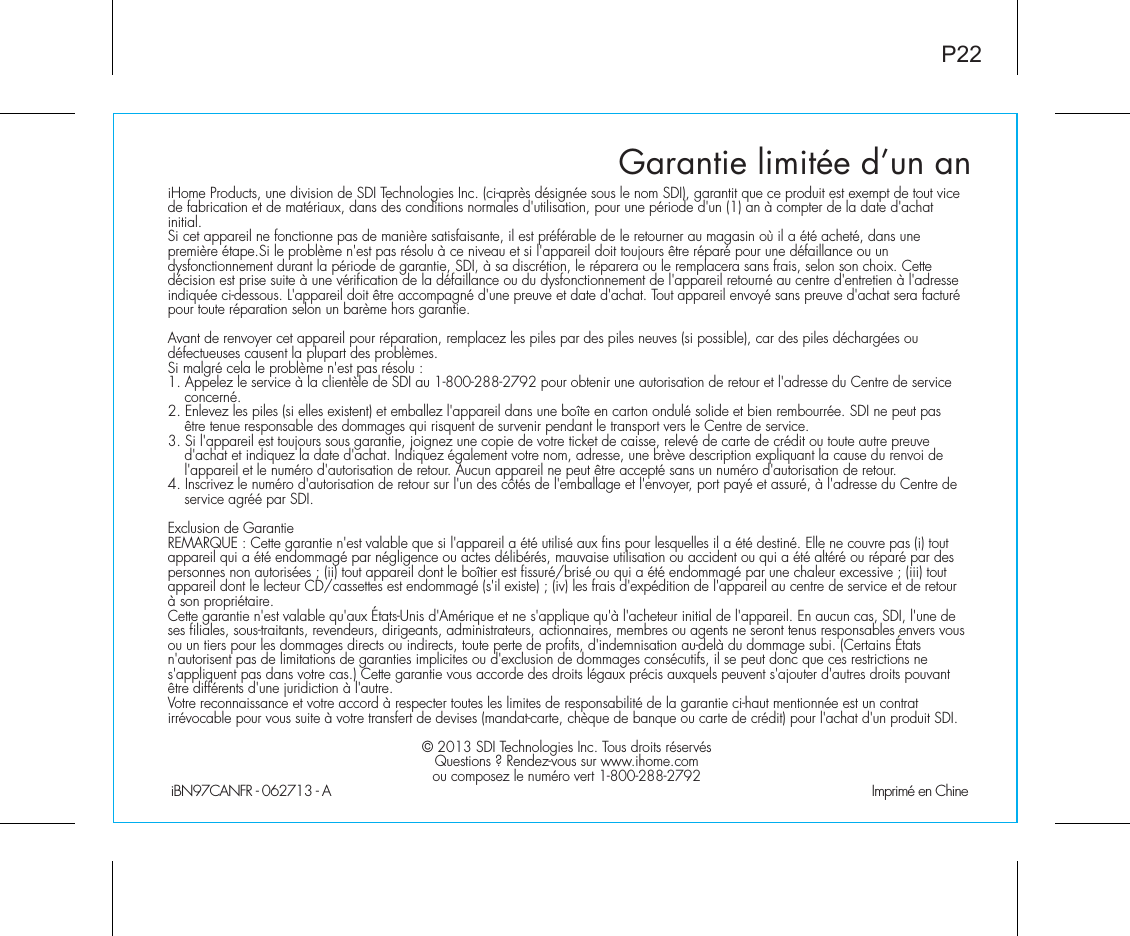 iBN97CANFR - 062713 - A                                                Imprimé en ChineP22Garantie limitée d’un aniHome Products, une division de SDI Technologies Inc. (ci-après désignée sous le nom SDI), garantit que ce produit est exempt de tout vice de fabrication et de matériaux, dans des conditions normales d&apos;utilisation, pour une période d&apos;un (1) an à compter de la date d&apos;achat initial.Si cet appareil ne fonctionne pas de manière satisfaisante, il est préférable de le retourner au magasin où il a été acheté, dans une première étape.Si le problème n&apos;est pas résolu à ce niveau et si l&apos;appareil doit toujours être réparé pour une défaillance ou un dysfonctionnement durant la période de garantie, SDI, à sa discrétion, le réparera ou le remplacera sans frais, selon son choix. Cette décision est prise suite à une vérification de la défaillance ou du dysfonctionnement de l&apos;appareil retourné au centre d&apos;entretien à l&apos;adresse indiquée ci-dessous. L&apos;appareil doit être accompagné d&apos;une preuve et date d&apos;achat. Tout appareil envoyé sans preuve d&apos;achat sera facturé pour toute réparation selon un barème hors garantie.Avant de renvoyer cet appareil pour réparation, remplacez les piles par des piles neuves (si possible), car des piles déchargées ou défectueuses causent la plupart des problèmes.Si malgré cela le problème n&apos;est pas résolu :1. Appelez le service à la clientèle de SDI au 1-800-288-2792 pour obtenir une autorisation de retour et l&apos;adresse du Centre de service concerné.2. Enlevez les piles (si elles existent) et emballez l&apos;appareil dans une boîte en carton ondulé solide et bien rembourrée. SDI ne peut pas être tenue responsable des dommages qui risquent de survenir pendant le transport vers le Centre de service.3. Si l&apos;appareil est toujours sous garantie, joignez une copie de votre ticket de caisse, relevé de carte de crédit ou toute autre preuve d&apos;achat et indiquez la date d&apos;achat. Indiquez également votre nom, adresse, une brève description expliquant la cause du renvoi de l&apos;appareil et le numéro d&apos;autorisation de retour. Aucun appareil ne peut être accepté sans un numéro d&apos;autorisation de retour.4. Inscrivez le numéro d&apos;autorisation de retour sur l&apos;un des côtés de l&apos;emballage et l&apos;envoyer, port payé et assuré, à l&apos;adresse du Centre de service agréé par SDI.Exclusion de GarantieREMARQUE : Cette garantie n&apos;est valable que si l&apos;appareil a été utilisé aux fins pour lesquelles il a été destiné. Elle ne couvre pas (i) tout appareil qui a été endommagé par négligence ou actes délibérés, mauvaise utilisation ou accident ou qui a été altéré ou réparé par des personnes non autorisées ; (ii) tout appareil dont le boîtier est fissuré/brisé ou qui a été endommagé par une chaleur excessive ; (iii) tout appareil dont le lecteur CD/cassettes est endommagé (s&apos;il existe) ; (iv) les frais d&apos;expédition de l&apos;appareil au centre de service et de retour à son propriétaire.Cette garantie n&apos;est valable qu&apos;aux États-Unis d&apos;Amérique et ne s&apos;applique qu&apos;à l&apos;acheteur initial de l&apos;appareil. En aucun cas, SDI, l&apos;une de ses filiales, sous-traitants, revendeurs, dirigeants, administrateurs, actionnaires, membres ou agents ne seront tenus responsables envers vous ou un tiers pour les dommages directs ou indirects, toute perte de profits, d&apos;indemnisation au-delà du dommage subi. (Certains États n&apos;autorisent pas de limitations de garanties implicites ou d&apos;exclusion de dommages consécutifs, il se peut donc que ces restrictions ne s&apos;appliquent pas dans votre cas.) Cette garantie vous accorde des droits légaux précis auxquels peuvent s&apos;ajouter d&apos;autres droits pouvant être différents d&apos;une juridiction à l&apos;autre.Votre reconnaissance et votre accord à respecter toutes les limites de responsabilité de la garantie ci-haut mentionnée est un contrat irrévocable pour vous suite à votre transfert de devises (mandat-carte, chèque de banque ou carte de crédit) pour l&apos;achat d&apos;un produit SDI.© 2013 SDI Technologies Inc. Tous droits réservésQuestions ? Rendez-vous sur www.ihome.com ou composez le numéro vert 1-800-288-2792 