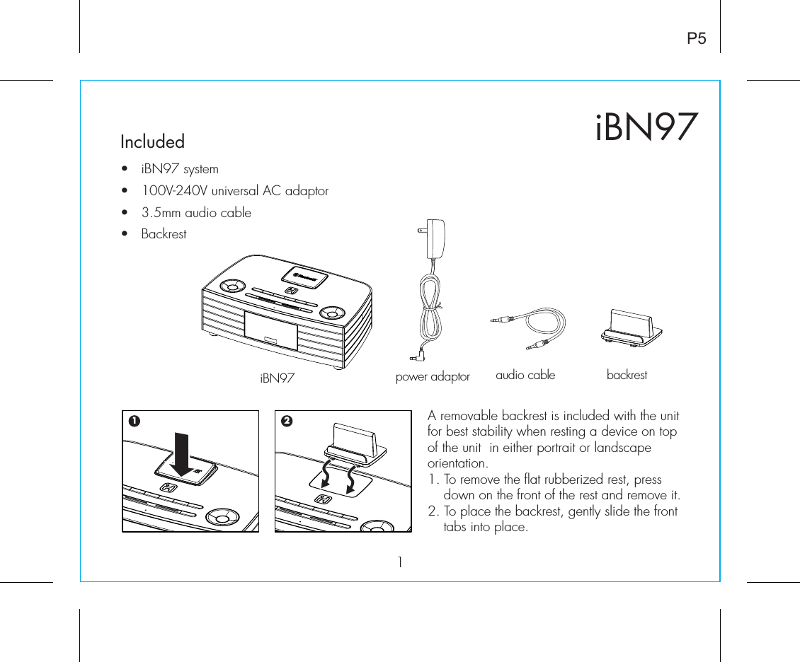 iBN971P5Included •  iBN97 system•  100V-240V universal AC adaptor•   3.5mm audio cable•  Backrestpower adaptor audio cable backrestiBN97A removable backrest is included with the unit for best stability when resting a device on top of the unit  in either portrait or landscape orientation. 1. To remove the flat rubberized rest, press down on the front of the rest and remove it.2. To place the backrest, gently slide the front tabs into place.1 2