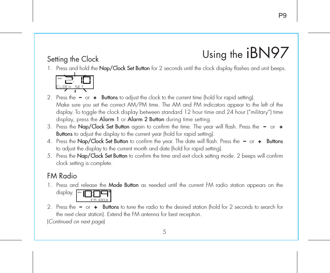 iBN97Using the5Setting the ClockFM RadioP91.  Press and hold the Nap/Clock Set Button for 2 seconds until the clock display flashes and unit beeps.2.  Press the  –  or  +   Buttons to adjust the clock to the current time (hold for rapid setting).  Make sure you set the correct AM/PM time. The AM and PM indicators appear to the left of the display. To toggle the clock display between standard 12 hour time and 24 hour (“military”) time display, press the Alarm 1 or Alarm 2 Button during time setting.3.  Press the Nap/Clock Set Button again to confirm the time. The year will flash. Press the  –  or  +   Buttons to adjust the display to the current year (hold for rapid setting).4.  Press the Nap/Clock Set Button to confirm the year. The date will flash. Press the  –  or  +   Buttons to adjust the display to the current month and date (hold for rapid setting).5.  Press the Nap/Clock Set Button to confirm the time and exit clock setting mode. 2 beeps will confirm clock setting is complete.1.  Press and release the Mode Button as needed until the current FM radio station appears on the display.2.  Press the  –  or  +   Buttons to tune the radio to the desired station (hold for 2 seconds to search for the next clear station). Extend the FM antenna for best reception.(Continued on next page)  