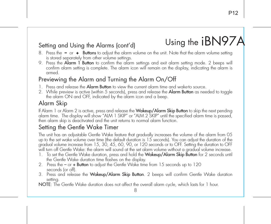 iBN97AUsing the8P12Setting and Using the Alarms (cont’d)8.  Press the  –  or  +   Buttons to adjust the alarm volume on the unit. Note that the alarm volume setting is stored separately from other volume settings.9.  Press the Alarm 1 Button to confirm the alarm settings and exit alarm setting mode. 2 beeps will confirm alarm setting is complete. The alarm icon will remain on the display, indicating the alarm is armed.Previewing the Alarm and Turning the Alarm On/Off1.  Press and release the Alarm Button to view the current alarm time and wake-to source.2.  While preview is active (within 5 seconds), press and release the Alarm Button as needed to toggle the alarm ON and OFF, indicated by the alarm icon and a beep.Alarm SkipIf Alarm 1 or Alarm 2 is active, press and release the Wakeup/Alarm Skip Button to skip the next pending alarm time.  The display will show “ALM 1 SKIP” or “ALM 2 SKIP” until the specified alarm time is passed, then alarm skip is deactivated and the unit returns to normal alarm function. Setting the Gentle Wake TimerThe unit has an adjustable Gentle Wake feature that gradually increases the volume of the alarm from 05 up to the set wake volume over time (the default duration is 15 seconds). You can adjust the duration of the gradual volume increase from 15, 30, 45, 60, 90, or 120 seconds or to OFF. Setting the duration to OFF will turn off Gentle Wake: the alarm will sound at the set alarm volume without a gradual volume increase.1.  To set the Gentle Wake duration, press and hold the Wakeup/Alarm Skip Button for 2 seconds until the Gentle Wake duration time flashes on the display.2.   Press the – or + Button to adjust the Gentle Wake time from 15 seconds up to 120    seconds (or off).3.  Press and release  the Wakeup/Alarm Skip Button.  2 beeps  will confirm Gentle  Wake  duration setting. NOTE: The Gentle Wake duration does not affect the overall alarm cycle, which lasts for 1 hour. 