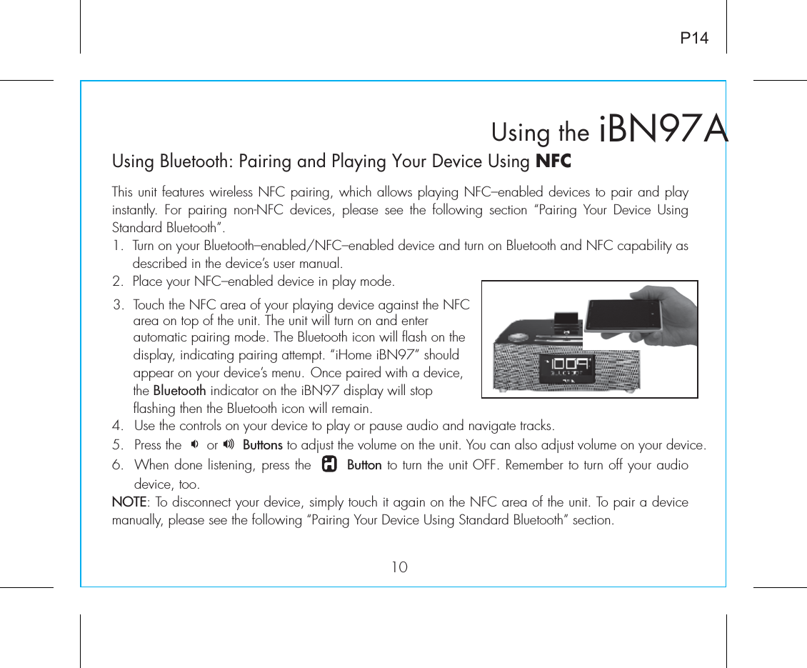    iBN97AUsing the10P14Using Bluetooth: Pairing and Playing Your Device Using NFCThis unit features wireless NFC pairing, which allows playing NFC–enabled devices to pair and play instantly.  For  pairing  non-NFC  devices, please see  the  following  section  “Pairing  Your  Device  Using Standard Bluetooth”.1.  Turn on your Bluetooth–enabled/NFC–enabled device and turn on Bluetooth and NFC capability as       described in the device’s user manual.2.  Place your NFC–enabled device in play mode.4. Use the controls on your device to play or pause audio and navigate tracks.5. Press the      or      Buttons to adjust the volume on the unit. You can also adjust volume on your device. 6.  When done listening, press the       Button to turn the unit OFF. Remember to turn off your audio device, too.NOTE: To disconnect your device, simply touch it again on the NFC area of the unit. To pair a device manually, please see the following “Pairing Your Device Using Standard Bluetooth” section.3.  Touch the NFC area of your playing device against the NFC       area on top of the unit. The unit will turn on and enter          automatic pairing mode. The Bluetooth icon will flash on the       display, indicating pairing attempt. “iHome iBN97” should       appear on your device’s menu. Once paired with a device,       the Bluetooth indicator on the iBN97 display will stop        flashing then the Bluetooth icon will remain. 