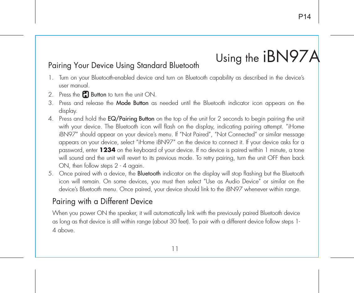 Pairing Your Device Using Standard Bluetooth1.  Turn on your Bluetooth-enabled device and turn on Bluetooth capability as described in the device’s user manual.2.  Press the      Button to turn the unit ON.3.  Press and release the Mode Button as needed until the Bluetooth indicator icon appears on the  display.4.  Press and hold the EQ/Pairing Button on the top of the unit for 2 seconds to begin pairing the unit with your device. The Bluetooth icon will flash on the display, indicating pairing attempt. “iHome iBN97” should appear on your device’s menu. If “Not Paired”, “Not Connected” or similar message appears on your device, select “iHome iBN97” on the device to connect it. If your device asks for a password, enter 1234 on the keyboard of your device. If no device is paired within 1 minute, a tone will sound and the unit will revert to its previous mode. To retry pairing, turn the unit OFF then back ON, then follow steps 2 - 4 again.5. Once paired with a device, the Bluetooth indicator on the display will stop flashing but the Bluetooth icon will remain. On some devices,  you must then select “Use as Audio Device” or similar on the device’s Bluetooth menu. Once paired, your device should link to the iBN97 whenever within range.   Pairing with a Different DeviceWhen you power ON the speaker, it will automatically link with the previously paired Bluetooth device as long as that device is still within range (about 30 feet). To pair with a different device follow steps 1- 4 above.iBN97AUsing the11P14