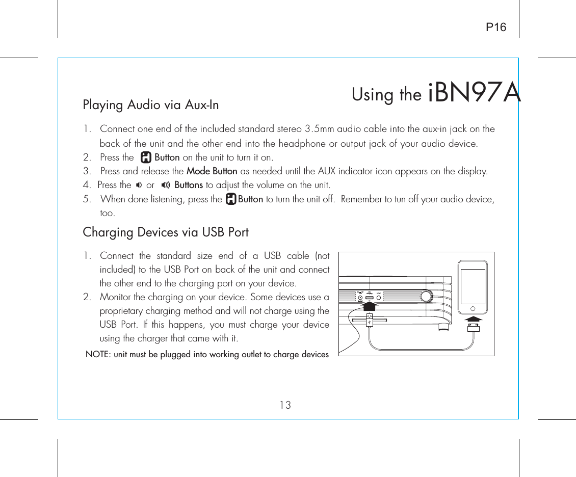 usbchargingDC      12V2.5APlaying Audio via Aux-In1.  Connect one end of the included standard stereo 3.5mm audio cable into the aux-in jack on the back of the unit and the other end into the headphone or output jack of your audio device.  2.   Press the       Button on the unit to turn it on.3.   Press and release the Mode Button as needed until the AUX indicator icon appears on the display.4.  Press the     or       Buttons to adjust the volume on the unit.5.  When done listening, press the      Button to turn the unit off.  Remember to tun off your audio device, too.iBN97AUsing the13P16Charging Devices via USB Port1.  Connect  the  standard  size  end  of  a  USB  cable  (not included) to the USB Port on back of the unit and connect the other end to the charging port on your device.2.  Monitor the charging on your device. Some devices use a proprietary charging method and will not charge using the USB Port. If  this  happens,  you  must  charge your  device using the charger that came with it. NOTE: unit must be plugged into working outlet to charge devices