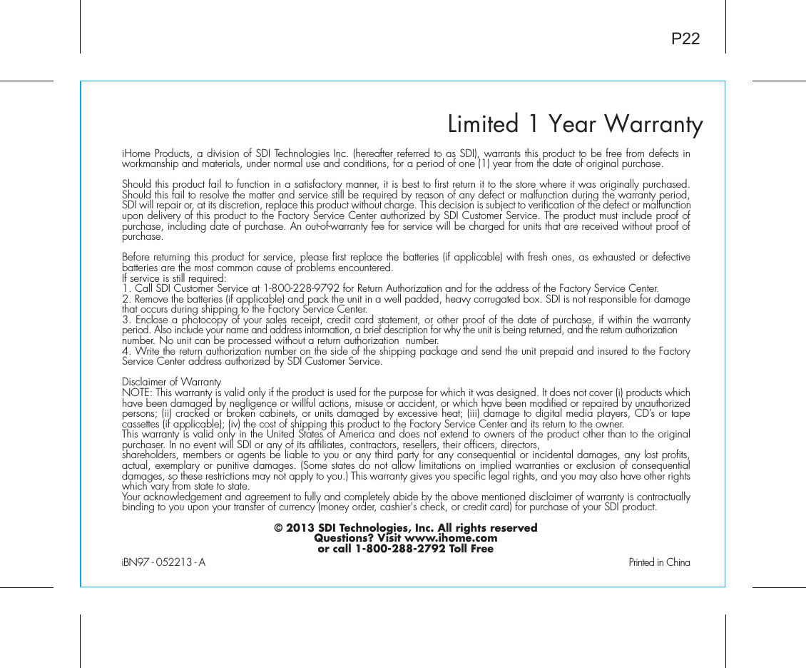 Limited 1 Year WarrantyiHome Products, a division of SDI Technologies Inc. (hereafter referred to as SDI), warrants this product to be free from defects in workmanship and materials, under normal use and conditions, for a period of one (1) year from the date of original purchase.Should this product fail to function in a satisfactory manner, it is best to first return it to the store where it was originally purchased. Should this fail to resolve the matter and service still be required by reason of any defect or malfunction during the warranty period, SDI will repair or, at its discretion, replace this product without charge. This decision is subject to verification of the defect or malfunction upon delivery of this product to the Factory Service Center authorized by SDI Customer Service. The product must include proof of purchase, including date of purchase. An out-of-warranty fee for service will be charged for units that are received without proof of purchase.Before returning this product for service, please first replace the batteries (if applicable) with fresh ones, as exhausted or defective batteries are the most common cause of problems encountered.If service is still required:1. Call SDI Customer Service at 1-800-228-9792 for Return Authorization and for the address of the Factory Service Center. 2. Remove the batteries (if applicable) and pack the unit in a well padded, heavy corrugated box. SDI is not responsible for damage that occurs during shipping to the Factory Service Center.3. Enclose a photocopy of your sales receipt, credit card statement, or other proof of the date of purchase, if within the warranty period. Also include your name and address information, a brief description for why the unit is being returned, and the return authorization number. No unit can be processed without a return authorization  number.4. Write the return authorization number on the side of the shipping package and send the unit prepaid and insured to the Factory Service Center address authorized by SDI Customer Service.Disclaimer of WarrantyNOTE: This warranty is valid only if the product is used for the purpose for which it was designed. It does not cover (i) products which have been damaged by negligence or willful actions, misuse or accident, or which have been modified or repaired by unauthorized persons; (ii) cracked or broken cabinets, or units damaged by excessive heat; (iii) damage to digital media players, CD’s or tape cassettes (if applicable); (iv) the cost of shipping this product to the Factory Service Center and its return to the owner.This warranty is valid only in the United States of America and does not extend to owners of the product other than to the original purchaser. In no event will SDI or any of its affiliates, contractors, resellers, their officers, directors, shareholders, members or agents be liable to you or any third party for any consequential or incidental damages, any lost profits, actual, exemplary or punitive damages. (Some states do not allow limitations on implied warranties or exclusion of consequential damages, so these restrictions may not apply to you.) This warranty gives you specific legal rights, and you may also have other rights which vary from state to state.Your acknowledgement and agreement to fully and completely abide by the above mentioned disclaimer of warranty is contractually binding to you upon your transfer of currency (money order, cashier&apos;s check, or credit card) for purchase of your SDI product.© 2013 SDI Technologies, Inc. All rights reservedQuestions? Visit www.ihome.comor call 1-800-288-2792 Toll FreeiBN97 - 052213 - A                                               Printed in ChinaP22