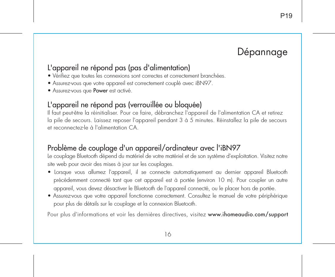 L&apos;appareil ne répond pas (pas d&apos;alimentation)  • Vérifiez que toutes les connexions sont correctes et correctement branchées. • Assurez-vous que votre appareil est correctement couplé avec iBN97.• Assurez-vous que Power est activé.L&apos;appareil ne répond pas (verrouillée ou bloquée) Il faut peut-être la réinitialiser. Pour ce faire, débranchez l&apos;appareil de l&apos;alimentation CA et retirez la pile de secours. Laissez reposer l&apos;appareil pendant 3 à 5 minutes. Réinstallez la pile de secours et reconnectez-le à l&apos;alimentation CA. Problème de couplage d&apos;un appareil/ordinateur avec l&apos;iBN97Le couplage Bluetooth dépend du matériel de votre matériel et de son système d&apos;exploitation. Visitez notre site web pour avoir des mises à jour sur les couplages.•  Lorsque  vous  allumez  l&apos;appareil,  il  se  connecte  automatiquement  au  dernier  appareil  Bluetooth précédemment connecté  tant  que  cet  appareil est à portée  (environ  10  m).  Pour coupler un autre appareil, vous devez désactiver le Bluetooth de l&apos;appareil connecté, ou le placer hors de portée.• Assurez-vous que votre appareil fonctionne correctement. Consultez le manuel de votre périphérique pour plus de détails sur le couplage et la connexion Bluetooth.16DépannageP19Pour plus d&apos;informations et voir les dernières directives, visitez www.ihomeaudio.com/support