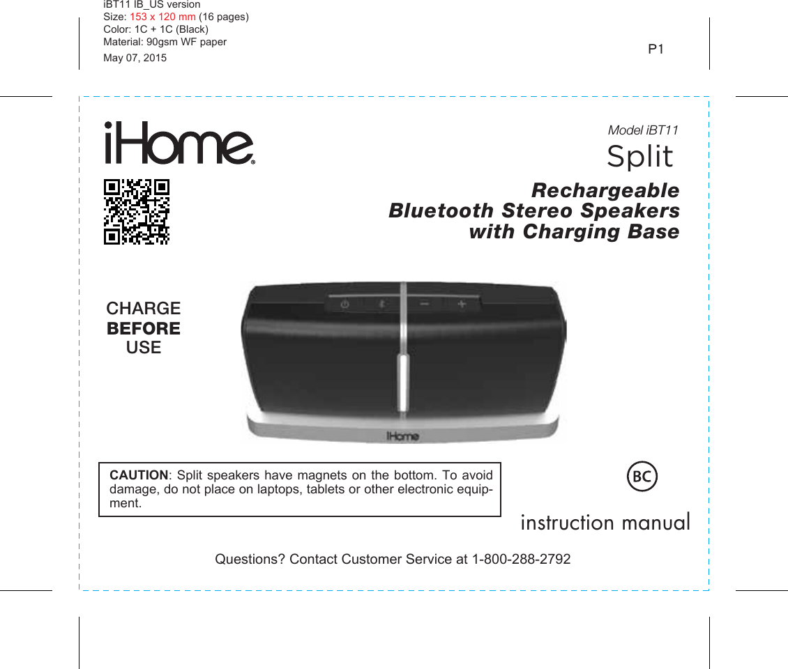 iBT11 IB_US versionSize: 153 x 120 mm (16 pages)Color: 1C + 1C (Black)Material: 90gsm WF paperMay 07, 2015 P1 Model iBT11Rechargeable Bluetooth Stereo Speakers with Charging BaseQuestions? Contact Customer Service at 1-800-288-2792instruction manualCHARGEBEFOREUSE CAUTION: Split speakers have magnets on the bottom. To avoid damage, do not place on laptops, tablets or other electronic equip-ment.Split