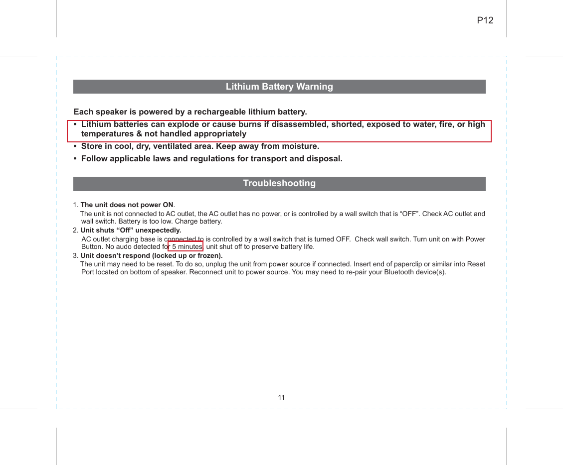 11P12Lithium Battery Warning Each speaker is powered by a rechargeable lithium battery.•  Lithium batteries can explode or cause burns if disassembled, shorted, exposed to water, fire, or high temperatures &amp; not handled appropriately•  Store in cool, dry, ventilated area. Keep away from moisture.•  Follow applicable laws and regulations for transport and disposal. Troubleshooting 1. The unit does not power ON.    The unit is not connected to AC outlet, the AC outlet has no power, or is controlled by a wall switch that is “OFF”. Check AC outlet and wall switch. Battery is too low. Charge battery. 2. Unit shuts “Off” unexpectedly.     AC outlet charging base is connected to is controlled by a wall switch that is turned OFF.  Check wall switch. Turn unit on with Power Button. No audo detected for 5 minutes, unit shut off to preserve battery life.3. Unit doesn’t respond (locked up or frozen).    The unit may need to be reset. To do so, unplug the unit from power source if connected. Insert end of paperclip or similar into Reset Port located on bottom of speaker. Reconnect unit to power source. You may need to re-pair your Bluetooth device(s). 