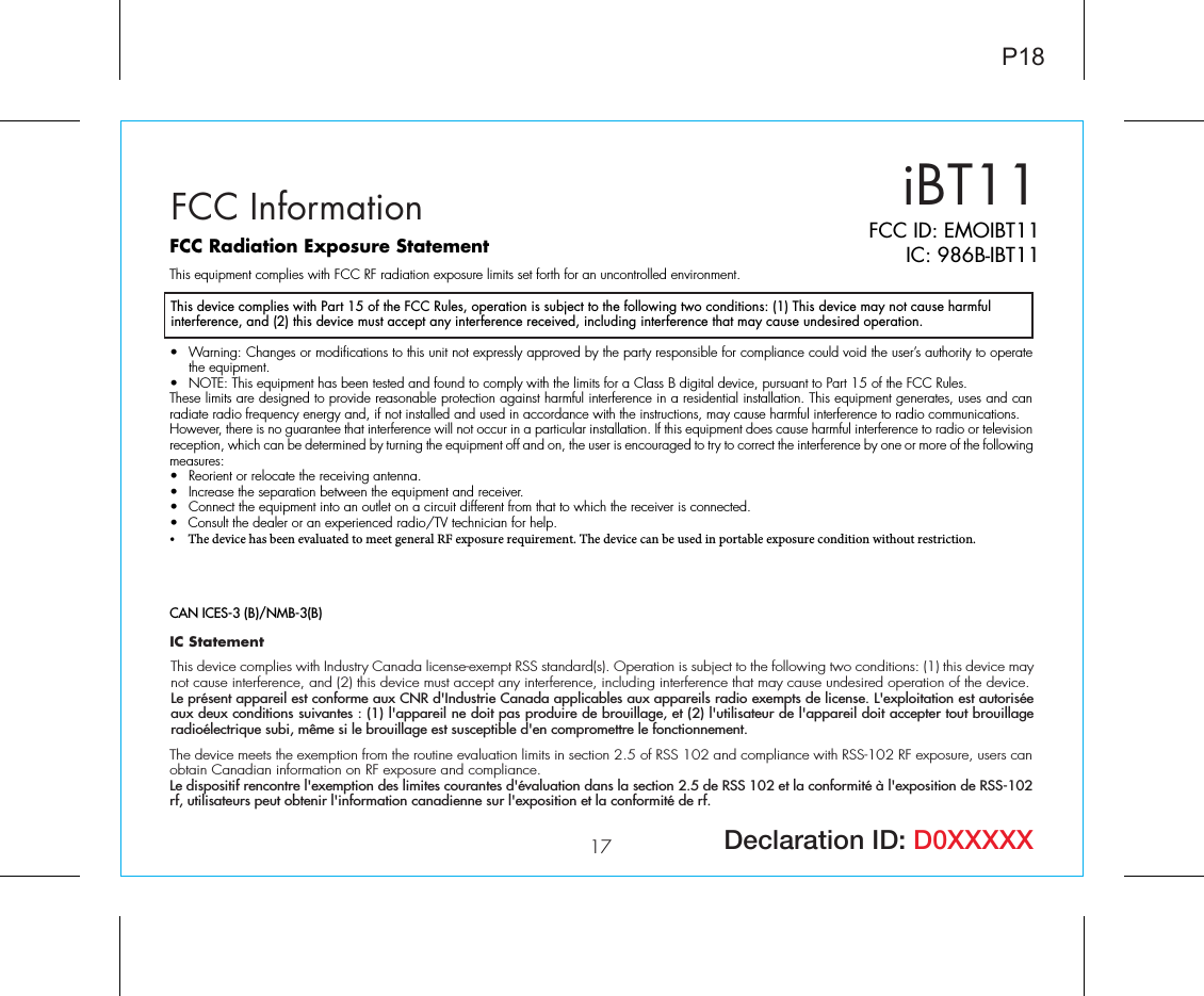 iBT1117 Declaration ID: D0XXXXXFCC InformationThis device complies with Part 15 of the FCC Rules, operation is subject to the following two conditions: (1) This device may not cause harmful interference, and (2) this device must accept any interference received, including interference that may cause undesired operation.FCC Radiation Exposure StatementThis equipment complies with FCC RF radiation exposure limits set forth for an uncontrolled environment. • Warning: Changes or modifications to this unit not expressly approved by the party responsible for compliance could void the user’s authority to operatethe equipment.•  NOTE: This equipment has been tested and found to comply with the limits for a Class B digital device, pursuant to Part 15 of the FCC Rules.These limits are designed to provide reasonable protection against harmful interference in a residential installation. This equipment generates, uses and can radiate radio frequency energy and, if not installed and used in accordance with the instructions, may cause harmful interference to radio communications.However, there is no guarantee that interference will not occur in a particular installation. If this equipment does cause harmful interference to radio or television reception, which can be determined by turning the equipment off and on, the user is encouraged to try to correct the interference by one or more of the following measures:•  Reorient or relocate the receiving antenna.•  Increase the separation between the equipment and receiver.•  Connect the equipment into an outlet on a circuit different from that to which the receiver is connected.••Consult the dealer or an experienced radio/TV technician for help.The device has been evaluated to meet general RF exposure requirement. The device can be used in portable exposure condition without restriction.CAN ICES-3 (B)/NMB-3(B)IC StatementThis device complies with Industry Canada license-exempt RSS standard(s). Operation is subject to the following two conditions: (1) this device may not cause interference, and (2) this device must accept any interference, including interference that may cause undesired operation of the device. Le présent appareil est conforme aux CNR d&apos;Industrie Canada applicables aux appareils radio exempts de license. L&apos;exploitation est autorisée aux deux conditions suivantes : (1) l&apos;appareil ne doit pas produire de brouillage, et (2) l&apos;utilisateur de l&apos;appareil doit accepter tout brouillage radioélectrique subi, même si le brouillage est susceptible d&apos;en compromettre le fonctionnement.The device meets the exemption from the routine evaluation limits in section 2.5 of RSS 102 and compliance with RSS-102 RF exposure, users can obtain Canadian information on RF exposure and compliance. Le dispositif rencontre l&apos;exemption des limites courantes d&apos;évaluation dans la section 2.5 de RSS 102 et la conformité à l&apos;exposition de RSS-102 rf, utilisateurs peut obtenir l&apos;information canadienne sur l&apos;exposition et la conformité de rf.P18FCC ID: EMOIBT11IC: 986B-IBT11