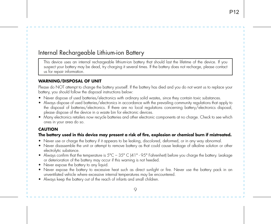 9Internal Rechargeable Lithium-ion Battery   This device uses an internal rechargeable lithium-ion battery that should last the lifetime of the device. If you suspect your battery may be dead, try charging it several times. If the battery does not recharge, please contact us for repair information. WARNING/DISPOSAL OF UNITPlease do NOT attempt to change the battery yourself. If the battery has died and you do not want us to replace your battery, you should follow the disposal instructions below:•  Never dispose of used batteries/electronics with ordinary solid wastes, since they contain toxic substances. •  Always dispose of used batteries/electronics in accordance with the prevailing community regulations that apply to the disposal of batteries/electronics. If there are no local regulations concerning battery/electronics disposal, please dispose of the device in a waste bin for electronic devices.•  Many electronics retailers now recycle batteries and other electronic components at no charge. Check to see which ones in your area do so.CAUTIONThe battery used in this device may present a risk of fire, explosion or chemical burn if mistreated.•  Never use or charge the battery if it appears to be leaking, discolored, deformed, or in any way abnormal.•  Never disassemble the unit or attempt to remove battery as that could cause leakage of alkaline solution or other electrolytic substance.•  Always confirm that the temperature is 5°C – 35° C (41° - 95° Fahrenheit) before you charge the battery. Leakage or deterioration of the battery may occur if this warning is not heeded.•  Never expose the battery to any liquid.•  Never expose the battery to excessive heat such as direct sunlight or fire. Never use the battery pack in an unventilated vehicle where excessive internal temperatures may be encountered.•  Always keep the battery out of the reach of infants and small children.P12
