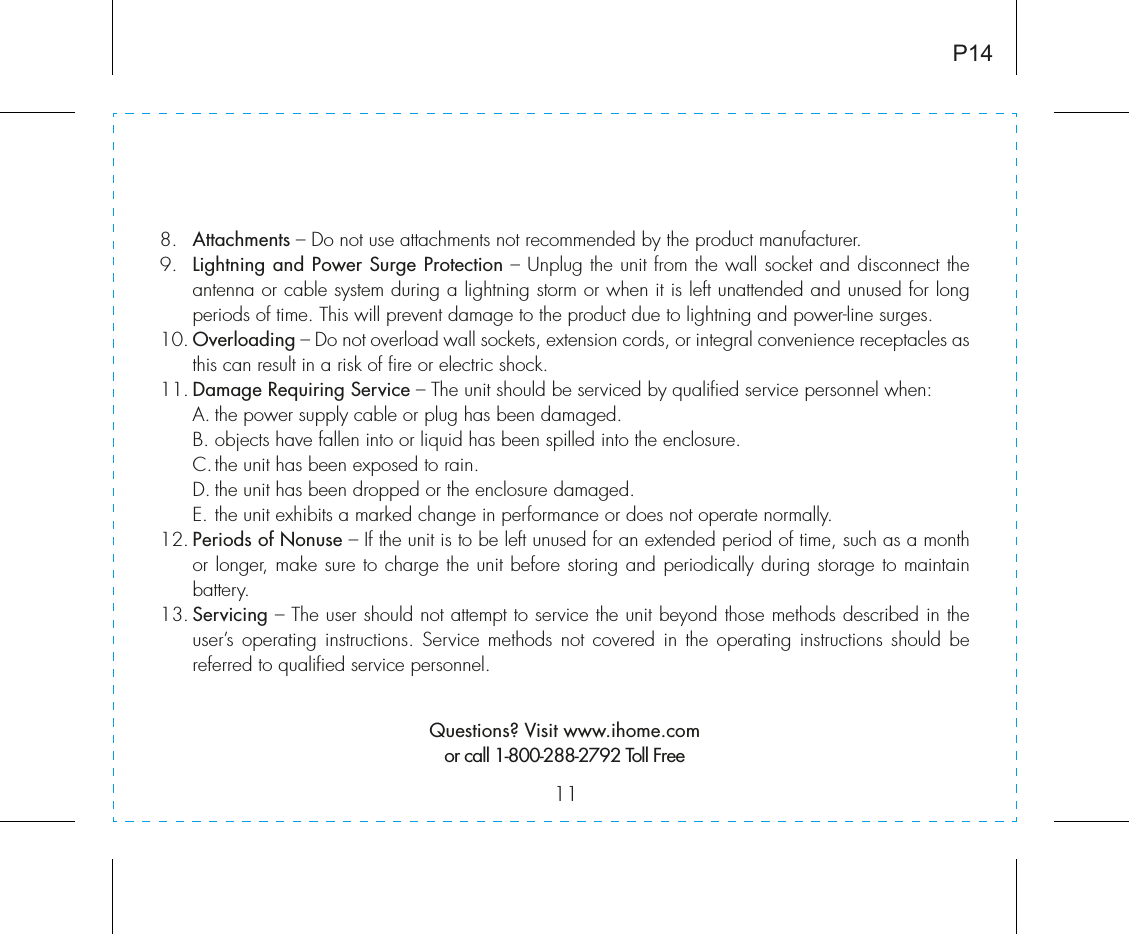 118.   Attachments – Do not use attachments not recommended by the product manufacturer.9.   Lightning and Power Surge Protection – Unplug the unit from the wall socket and disconnect the antenna or cable system during a lightning storm or when it is left unattended and unused for long periods of time. This will prevent damage to the product due to lightning and power-line surges.10. Overloading – Do not overload wall sockets, extension cords, or integral convenience receptacles as this can result in a risk of fire or electric shock.11. Damage Requiring Service – The unit should be serviced by qualified service personnel when:  A. the power supply cable or plug has been damaged.  B. objects have fallen into or liquid has been spilled into the enclosure.  C. the unit has been exposed to rain.  D. the unit has been dropped or the enclosure damaged.  E. the unit exhibits a marked change in performance or does not operate normally.12. Periods of Nonuse – If the unit is to be left unused for an extended period of time, such as a month or longer, make sure to charge the unit before storing and periodically during storage to maintain battery.13. Servicing – The user should not attempt to service the unit beyond those methods described in the user’s operating instructions. Service methods not covered in the operating instructions should be referred to qualified service personnel. Questions? Visit www.ihome.comor call 1-800-288-2792 Toll FreeP14