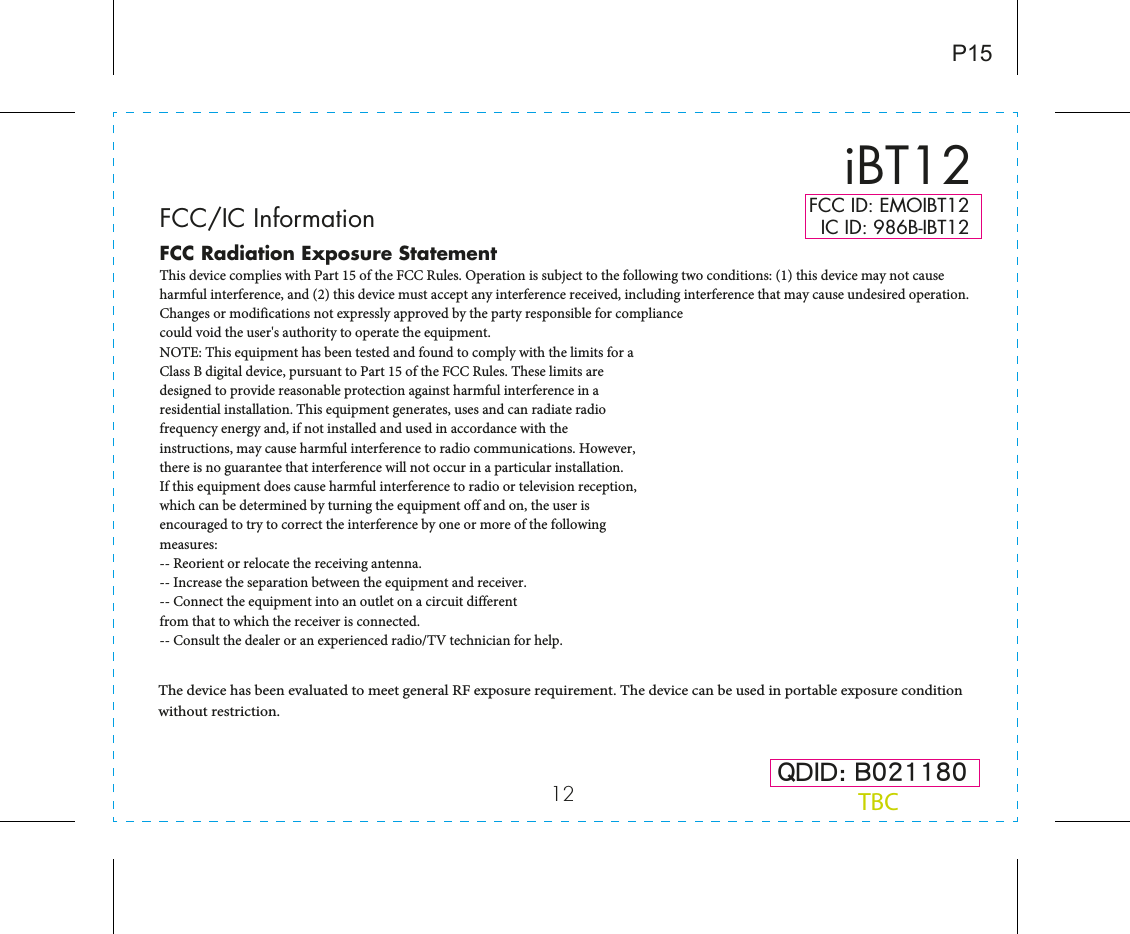 12 QDID: B021180iBT12P15FCC ID: EMOIBT12   IC ID: 986B-IBT12FCC Radiation Exposure StatementThis device complies with Part 15 of the FCC Rules. Operation is subject to the following two conditions: (1) this device may not cause harmful interference, and (2) this device must accept any interference received, including interference that may cause undesired operation.Changes or modifications not expressly approved by the party responsible for compliancecould void the user&apos;s authority to operate the equipment.NOTE: This equipment has been tested and found to comply with the limits for aClass B digital device, pursuant to Part 15 of the FCC Rules. These limits aredesigned to provide reasonable protection against harmful interference in aresidential installation. This equipment generates, uses and can radiate radiofrequency energy and, if not installed and used in accordance with theinstructions, may cause harmful interference to radio communications. However,there is no guarantee that interference will not occur in a particular installation.If this equipment does cause harmful interference to radio or television reception,which can be determined by turning the equipment off and on, the user isencouraged to try to correct the interference by one or more of the followingmeasures:-- Reorient or relocate the receiving antenna.-- Increase the separation between the equipment and receiver.-- Connect the equipment into an outlet on a circuit differentfrom that to which the receiver is connected.-- Consult the dealer or an experienced radio/TV technician for help.FCC/IC InformationThe device has been evaluated to meet general RF exposure requirement. The device can be used in portable exposure condition without restriction. TBC