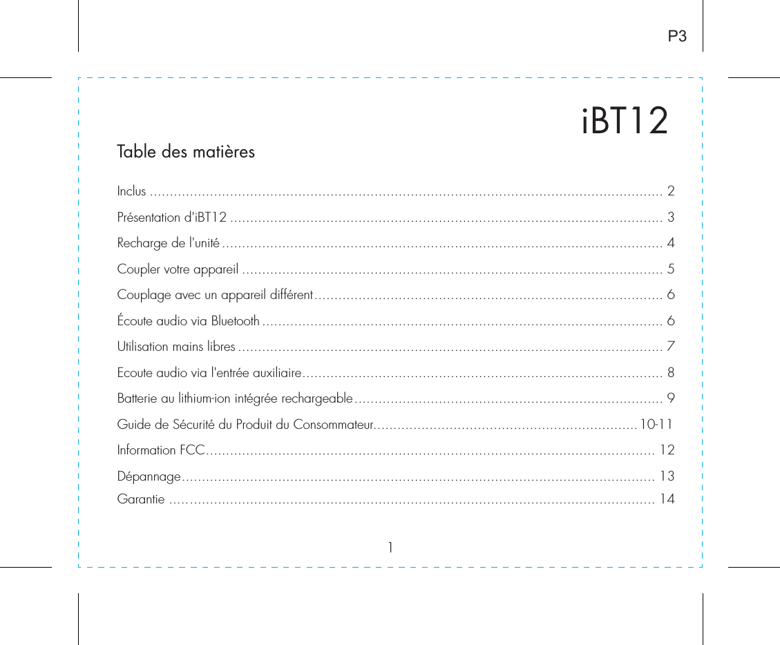 1iBT12Table des matièresInclus ................................................................................................................................ 2Présentation d&apos;iBT12 ............................................................................................................ 3Recharge de l&apos;unité.............................................................................................................. 4Coupler votre appareil ......................................................................................................... 5Couplage avec un appareil différent....................................................................................... 6Écoute audio via Bluetooth .................................................................................................... 6Utilisation mains libres .......................................................................................................... 7Ecoute audio via l&apos;entrée auxiliaire.......................................................................................... 8Batterie au lithium-ion intégrée rechargeable............................................................................. 9Guide de Sécurité du Produit du Consommateur..................................................................10-11Information FCC................................................................................................................ 12Dépannage...................................................................................................................... 13Garantie ......................................................................................................................... 14P3