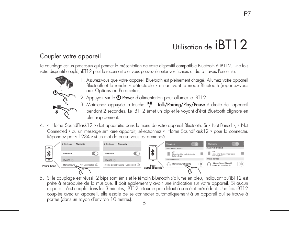 5Le couplage est un processus qui permet la présentation de votre dispositif compatible Bluetooth à iBT12. Une fois votre dispositif couplé, iBT12 peut le reconnaître et vous pouvez écouter vos fichiers audio à travers l&apos;enceinte.1.  Assurez-vous que votre appareil Bluetooth est pleinement chargé. Allumez votre appareil Bluetooth et le rendre « détectable » en activant le mode Bluetooth (reportez-vous aux Options ou Paramètres).2. Appuyez sur le     Power d&apos;alimentation pour allumer le iBT12.3.  Maintenez appuyée la touche       Talk/Pairing/Play/Pause à droite de l&apos;appareil pendant 2 secondes. Le iBT12 émet un bip et le voyant d&apos;état Bluetooth clignote en bleu rapidement.4.  « iHome SoundFlask12 » doit apparaître dans le menu de votre appareil Bluetooth. Si « Not Paired », « Not Connected » ou un message similaire apparaît, sélectionnez « iHome SoundFlask12 » pour la connecter. Répondez par « 1234 » si un mot de passe vous est demandé.Utilisation de iBT12P7Coupler votre appareiliHome Sound .. iHome SoundFlask12 iHome SoundFlask12 iHome SoundFlask125.  Si le couplage est réussi, 2 bips sont émis et le témoin Bluetooth s&apos;allume en bleu, indiquant qu’iBT12 est prête à reproduire de la musique. Il doit également y avoir une indication sur votre appareil. Si aucun appareil n&apos;est couplé dans les 3 minutes, iBT12 retourne par défaut à son état précédent. Une fois iBT12 couplée avec un appareil, elle essaie de se connecter automatiquement à un appareil qui se trouve à portée (dans un rayon d&apos;environ 10 mètres).Pour iPhone Pour autres appareils