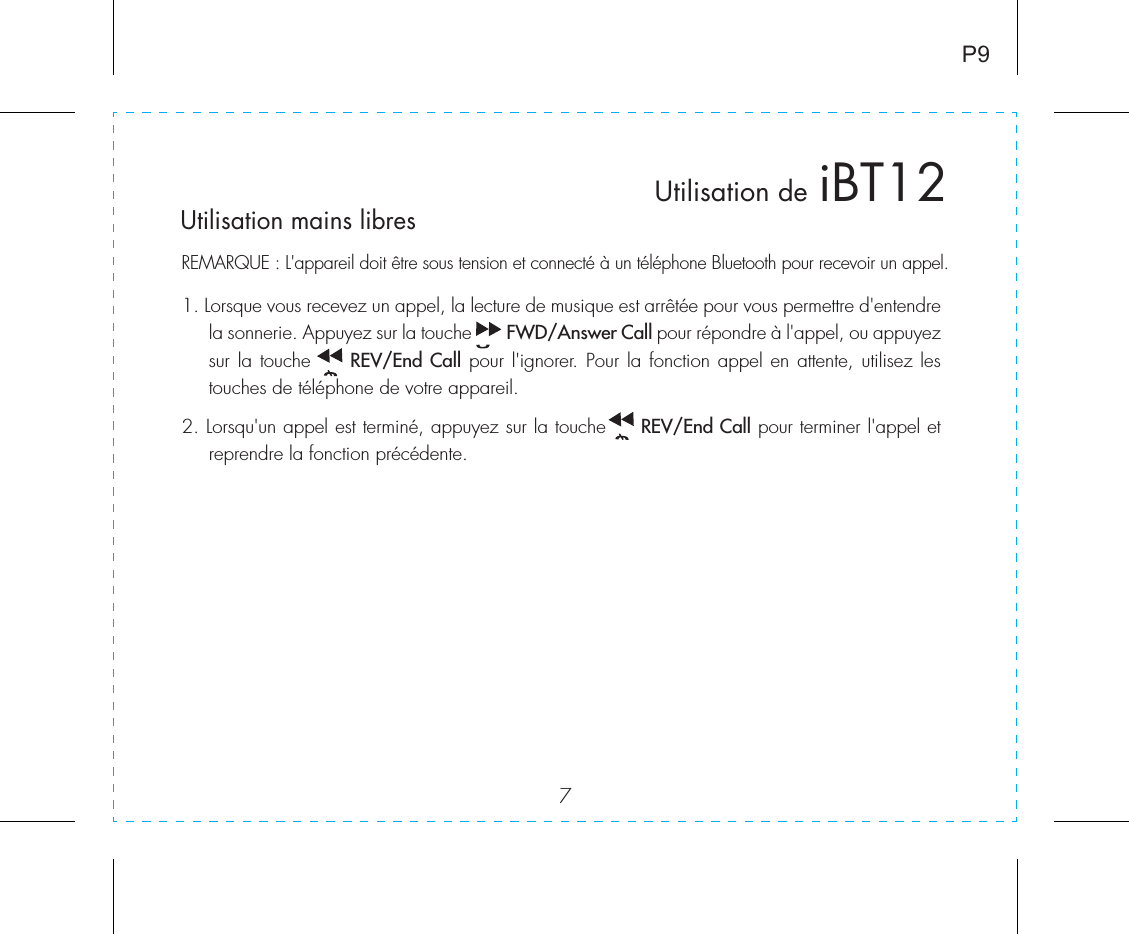 7P9Utilisation de iBT12Utilisation mains libresREMARQUE : L&apos;appareil doit être sous tension et connecté à un téléphone Bluetooth pour recevoir un appel.1. Lorsque vous recevez un appel, la lecture de musique est arrêtée pour vous permettre d&apos;entendre la sonnerie. Appuyez sur la touche       FWD/Answer Call pour répondre à l&apos;appel, ou appuyez sur la touche     REV/End Call pour l&apos;ignorer. Pour la fonction appel en attente, utilisez les touches de téléphone de votre appareil.2. Lorsqu&apos;un appel est terminé, appuyez sur la touche     REV/End Call pour terminer l&apos;appel et reprendre la fonction précédente.