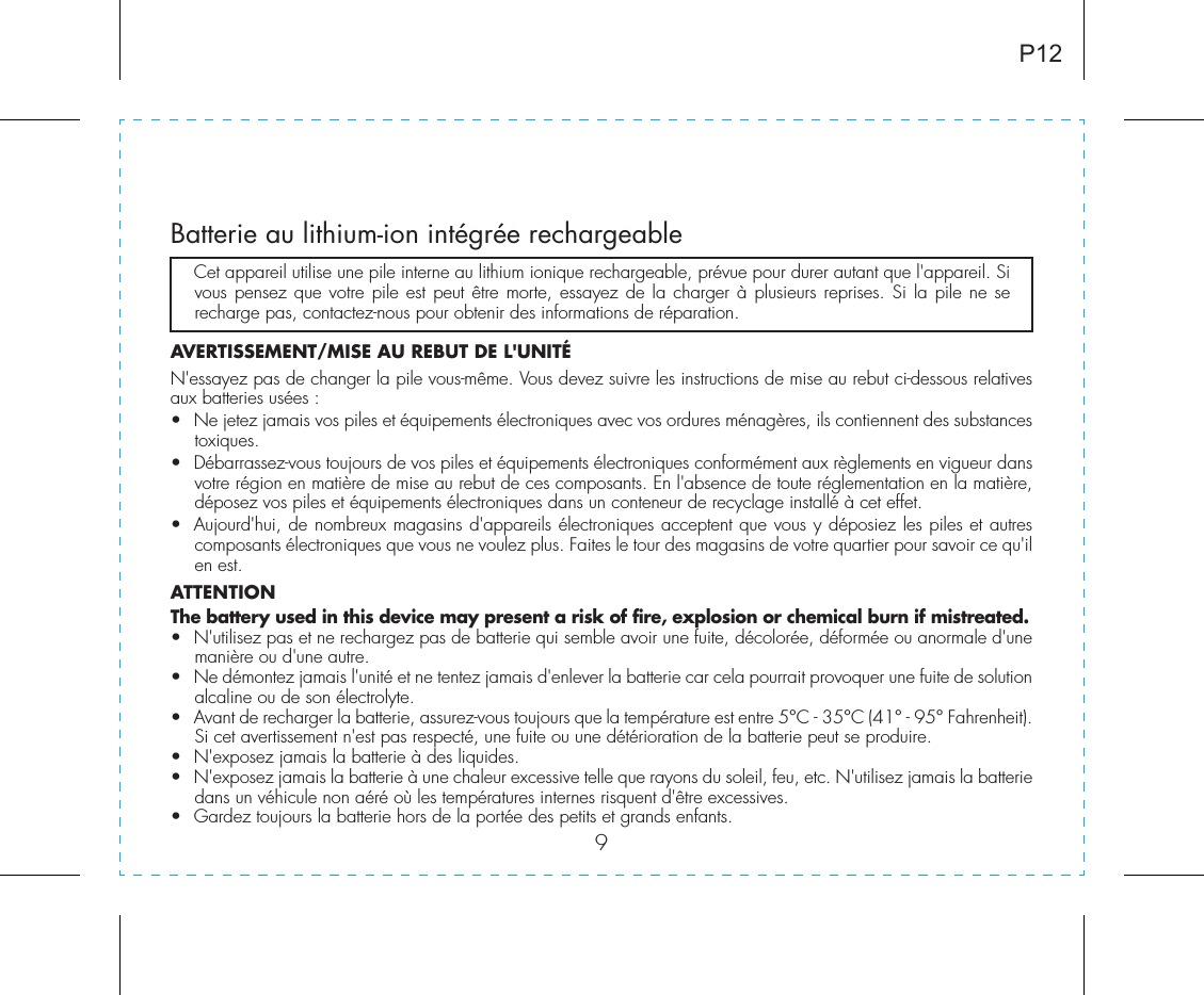 9Batterie au lithium-ion intégrée rechargeable   Cet appareil utilise une pile interne au lithium ionique rechargeable, prévue pour durer autant que l&apos;appareil. Si vous pensez que votre pile est peut être morte, essayez de la charger à plusieurs reprises. Si la pile ne se recharge pas, contactez-nous pour obtenir des informations de réparation.AVERTISSEMENT/MISE AU REBUT DE L&apos;UNITÉN&apos;essayez pas de changer la pile vous-même. Vous devez suivre les instructions de mise au rebut ci-dessous relatives aux batteries usées :•  Ne jetez jamais vos piles et équipements électroniques avec vos ordures ménagères, ils contiennent des substances toxiques.•  Débarrassez-vous toujours de vos piles et équipements électroniques conformément aux règlements en vigueur dans votre région en matière de mise au rebut de ces composants. En l&apos;absence de toute réglementation en la matière, déposez vos piles et équipements électroniques dans un conteneur de recyclage installé à cet effet.•  Aujourd&apos;hui, de nombreux magasins d&apos;appareils électroniques acceptent que vous y déposiez les piles et autres composants électroniques que vous ne voulez plus. Faites le tour des magasins de votre quartier pour savoir ce qu&apos;il en est.ATTENTIONThe battery used in this device may present a risk of fire, explosion or chemical burn if mistreated.•  N&apos;utilisez pas et ne rechargez pas de batterie qui semble avoir une fuite, décolorée, déformée ou anormale d&apos;une manière ou d&apos;une autre.•  Ne démontez jamais l&apos;unité et ne tentez jamais d&apos;enlever la batterie car cela pourrait provoquer une fuite de solution alcaline ou de son électrolyte.•  Avant de recharger la batterie, assurez-vous toujours que la température est entre 5°C - 35°C (41° - 95° Fahrenheit). Si cet avertissement n&apos;est pas respecté, une fuite ou une détérioration de la batterie peut se produire.•  N&apos;exposez jamais la batterie à des liquides.•  N&apos;exposez jamais la batterie à une chaleur excessive telle que rayons du soleil, feu, etc. N&apos;utilisez jamais la batterie dans un véhicule non aéré où les températures internes risquent d&apos;être excessives.•  Gardez toujours la batterie hors de la portée des petits et grands enfants.P12