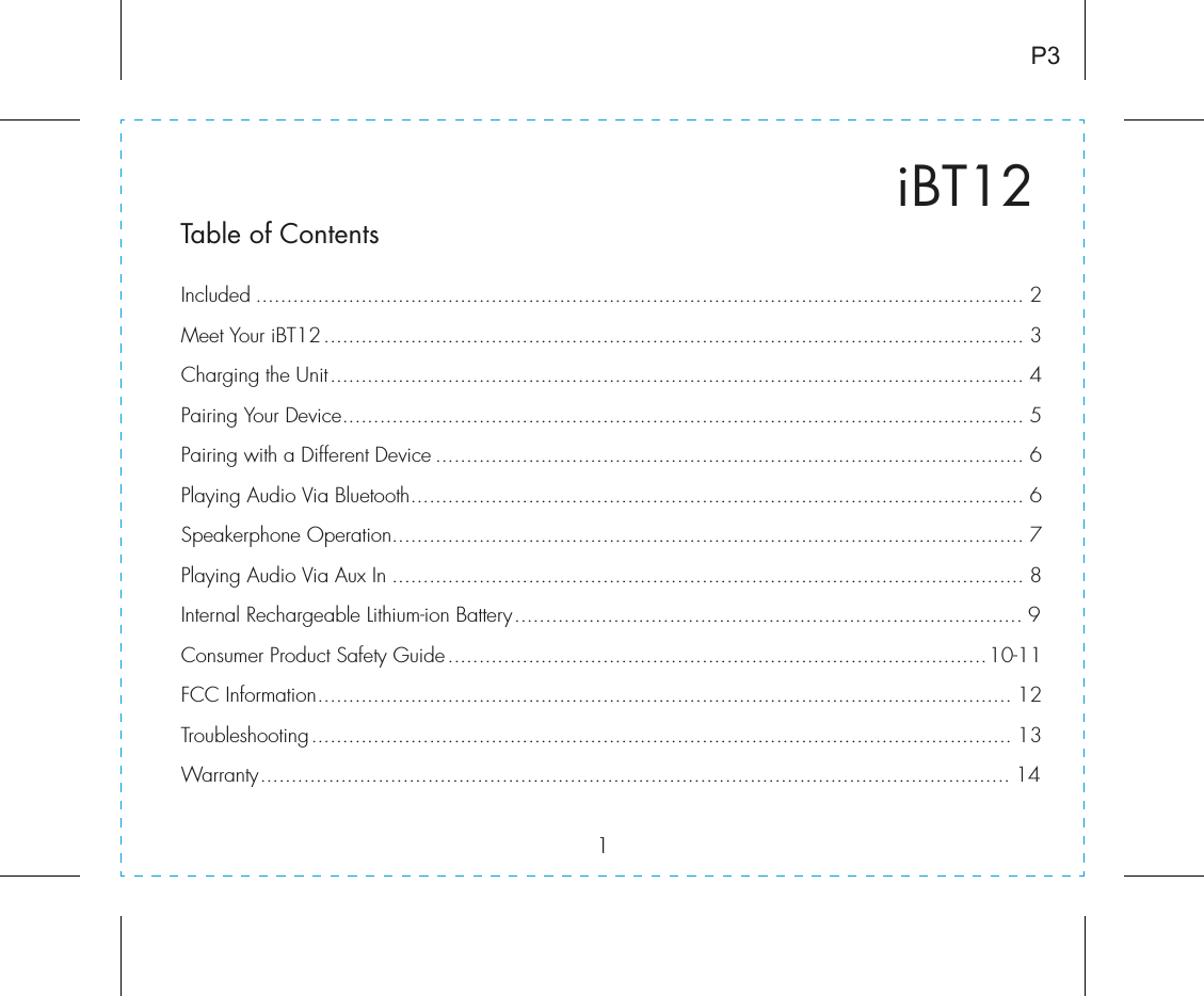 1iBT12Table of ContentsIncluded ............................................................................................................................ 2Meet Your iBT12................................................................................................................. 3Charging the Unit................................................................................................................ 4Pairing Your Device.............................................................................................................. 5Pairing with a Different Device ............................................................................................... 6Playing Audio Via Bluetooth................................................................................................... 6Speakerphone Operation...................................................................................................... 7Playing Audio Via Aux In ...................................................................................................... 8Internal Rechargeable Lithium-ion Battery.................................................................................. 9Consumer Product Safety Guide.......................................................................................10-11FCC Information................................................................................................................ 12Troubleshooting................................................................................................................. 13Warranty......................................................................................................................... 14P3