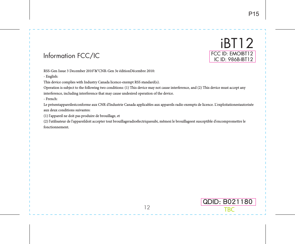 12 QDID: B021180iBT12P15FCC ID: EMOIBT12   IC ID: 986B-IBT12TBCInformation FCC/ICRSS-Gen Issue 3 December 2010&quot;&amp;&quot;CNR-Gen 3e éditionDécembre 2010:- English: This device complies with Industry Canada licence-exempt RSS standard(s). Operation is subject to the following two conditions: (1) This device may not cause interference, and (2) This device must accept any interference, including interference that may cause undesired operation of the device.- French:Le présentappareilestconforme aux CNR d&apos;Industrie Canada applicables aux appareils radio exempts de licence. L&apos;exploitationestautorisée aux deux conditions suivantes: (1) l&apos;appareil ne doit pas produire de brouillage, et (2) l&apos;utilisateur de l&apos;appareildoit accepter tout brouillageradioélectriquesubi, mêmesi le brouillageest susceptible d&apos;encompromettre le fonctionnement.