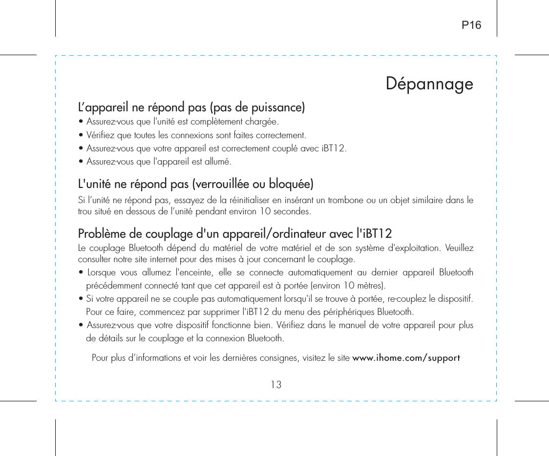 13L’appareil ne répond pas (pas de puissance) • Assurez-vous que l&apos;unité est complètement chargée.• Vérifiez que toutes les connexions sont faites correctement.• Assurez-vous que votre appareil est correctement couplé avec iBT12.• Assurez-vous que l&apos;appareil est allumé. L&apos;unité ne répond pas (verrouillée ou bloquée)Si l’unité ne répond pas, essayez de la réinitialiser en insérant un trombone ou un objet similaire dans le trou situé en dessous de l’unité pendant environ 10 secondes.Problème de couplage d&apos;un appareil/ordinateur avec l&apos;iBT12Le couplage Bluetooth dépend du matériel de votre matériel et de son système d&apos;exploitation. Veuillez consulter notre site internet pour des mises à jour concernant le couplage.• Lorsque vous allumez l&apos;enceinte, elle se connecte automatiquement au dernier appareil Bluetooth précédemment connecté tant que cet appareil est à portée (environ 10 mètres).• Si votre appareil ne se couple pas automatiquement lorsqu&apos;il se trouve à portée, re-couplez le dispositif. Pour ce faire, commencez par supprimer l&apos;iBT12 du menu des périphériques Bluetooth.• Assurez-vous que votre dispositif fonctionne bien. Vérifiez dans le manuel de votre appareil pour plus de détails sur le couplage et la connexion Bluetooth.Pour plus d’informations et voir les dernières consignes, visitez le site www.ihome.com/supportDépannageP16