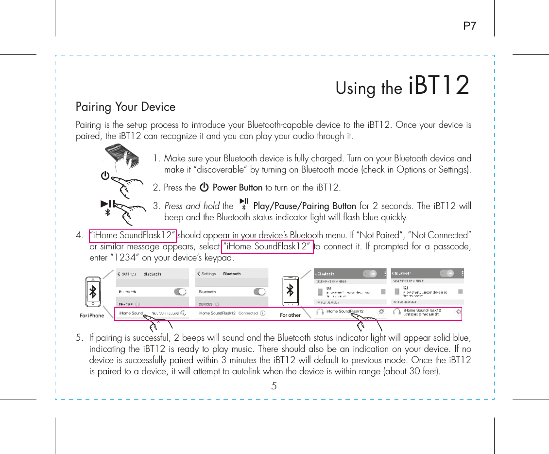 5Using the iBT12P7Pairing Your Device  For iPhoneiHome Sound .. iHome SoundFlask12 iHome SoundFlask12 iHome SoundFlask12For otherPairing is the set-up process to introduce your Bluetooth-capable device to the iBT12. Once your device is paired, the iBT12 can recognize it and you can play your audio through it. 1.  Make sure your Bluetooth device is fully charged. Turn on your Bluetooth device and make it “discoverable” by turning on Bluetooth mode (check in Options or Settings).2. Press the      Power Button to turn on the iBT12.3.  Press and hold the      Play/Pause/Pairing Button for 2 seconds. The iBT12 will beep and the Bluetooth status indicator light will flash blue quickly. 4.  “iHome SoundFlask12” should appear in your device’s Bluetooth menu. If “Not Paired”, “Not Connected” or similar message appears, select “iHome SoundFlask12” to connect it. If prompted for a passcode, enter “1234” on your device’s keypad.5.  If pairing is successful, 2 beeps will sound and the Bluetooth status indicator light will appear solid blue, indicating the iBT12 is ready to play music. There should also be an indication on your device. If no device is successfully paired within 3 minutes the iBT12 will default to previous mode. Once the iBT12 is paired to a device, it will attempt to autolink when the device is within range (about 30 feet).  