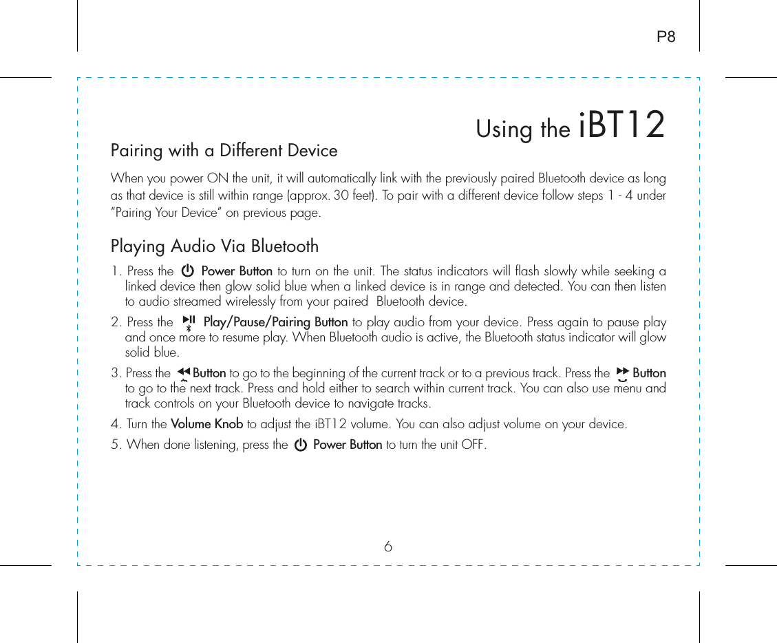 6Using the iBT12P8Pairing with a Different DeviceWhen you power ON the unit, it will automatically link with the previously paired Bluetooth device as long as that device is still within range (approx. 30 feet). To pair with a different device follow steps 1 - 4 under ”Pairing Your Device” on previous page.Playing Audio Via Bluetooth 1. Press the      Power Button to turn on the unit. The status indicators will flash slowly while seeking a linked device then glow solid blue when a linked device is in range and detected. You can then listen to audio streamed wirelessly from your paired  Bluetooth device.2. Press the       Play/Pause/Pairing Button to play audio from your device. Press again to pause play and once more to resume play. When Bluetooth audio is active, the Bluetooth status indicator will glow solid blue.3. Press the       Button to go to the beginning of the current track or to a previous track. Press the       Button to go to the next track. Press and hold either to search within current track. You can also use menu and track controls on your Bluetooth device to navigate tracks. 4. Turn the Volume Knob to adjust the iBT12 volume. You can also adjust volume on your device. 5. When done listening, press the       Power Button to turn the unit OFF. 