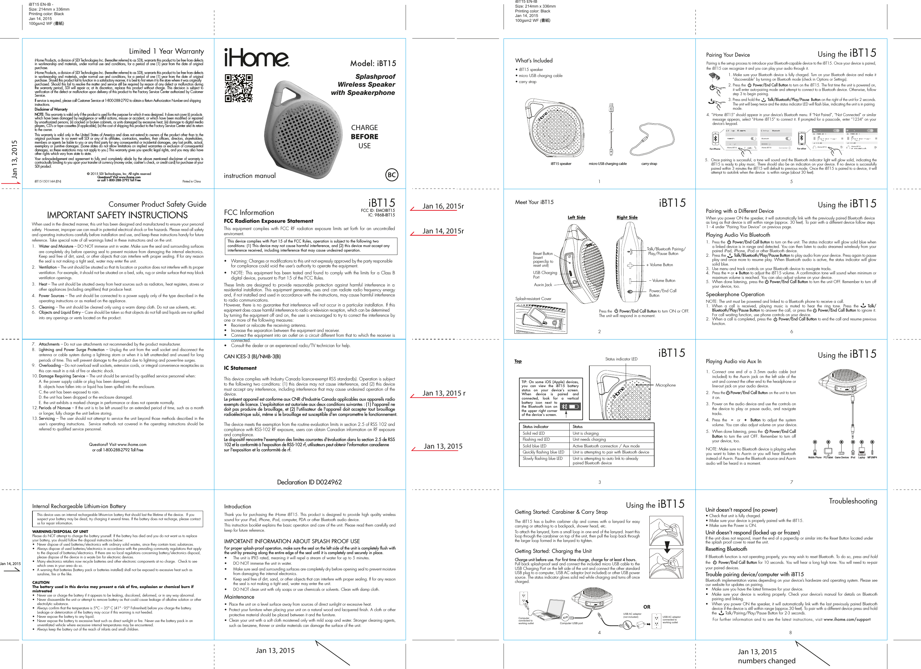 Thank you for purchasing the iHome iBT15. This product is designed to provide high quality wireless sound for your iPad, iPhone, iPod, computer, PDA or other Bluetooth audio device.This instruction booklet explains the basic operation and care of the unit. Please read them carefully and keep for future reference.IMPORTANT INFORMATION ABOUT SPLASH PROOF USEFor proper splash-proof operation, make sure the seal on the left side of the unit is completely flush with the unit by pressing along the entire edge of the seal until it is completely and securely in place.•  The unit is IPX5 rated, meaning it will repel a stream of water for up to 5 minutes.•  DO NOT immerse the unit in water.•  Make sure seal and surrounding surfaces are completely dry before opening seal to prevent moisture from damaging the internal electronics.•  Keep seal free of dirt, sand, or other objects that can interfere with proper sealing. If for any reason the seal is not making a tight seal, water may enter the unit.•  DO NOT clean unit with oily soaps or use chemicals or solvents. Clean with damp cloth.Maintenance•  Place the unit on a level surface away from sources of direct sunlight or excessive heat.•  Protect your furniture when placing your unit on a natural wood and lacquered finish. A cloth or other protective material should be placed between it and the furniture.•  Clean your unit with a soft cloth moistened only with mild soap and water. Stronger cleaning agents, such as benzene, thinner or similar materials can damage the surface of the unit.iHome Products, a division of SDI Technologies Inc. (hereafter referred to as SDI), warrants this product to be free from defects in workmanship and materials, under normal use and conditions, for a period of one (1) year from the date of original purchase.iHome Products, a division of SDI Technologies Inc. (hereafter referred to as SDI), warrants this product to be free from defects in workmanship and materials, under normal use and conditions, for a period of one (1) year from the date of original purchase. Should this product fail to function in a satisfactory manner, it is best to first return it to the store where it was originally purchased. Should this fail to resolve the matter and service still be required by reason of any defect or malfunction during the warranty period, SDI will repair or, at its discretion, replace this product without charge. This decision is subject to verification of the defect or malfunction upon delivery of this product to the Factory Service Center authorized by Customer Service.If service is required, please call Customer Service at 1-800-288-2792 to obtain a Return Authorization Number and shipping instructions. Disclaimer of WarrantyNOTE: This warranty is valid only if the product is used for the purpose for which it was designed. It does not cover (i) products which have been damaged by negligence or willful actions, misuse or accident, or which have been modified or repaired by unauthorized persons; (ii) cracked or broken cabinets, or units damaged by excessive heat; (iii) damage to digital media players, CD’s or tape cassettes (if applicable); (iv) the cost of shipping this product to the Factory Service Center and its return to the owner.This warranty is valid only in the United States of America and does not extend to owners of the product other than to the original purchaser. In no event will SDI or any of its affiliates, contractors, resellers, their officers, directors, shareholders, members or agents be liable to you or any third party for any consequential or incidental damages, any lost profits, actual, exemplary or punitive damages. (Some states do not allow limitations on implied warranties or exclusion of consequential damages, so these restrictions may not apply to you.) This warranty gives you specific legal rights, and you may also have other rights which vary from state to state.Your acknowledgement and agreement to fully and completely abide by the above mentioned disclaimer of warranty is contractually binding to you upon your transfer of currency (money order, cashier&apos;s check, or credit card) for purchase of your SDI product.© 2015 SDI Technologies, Inc. All rights reservedQuestions? Visit www.ihome.comor call 1-800-288-2792 Toll FreeiHome Products, a division of SDI Technologies Inc. (hereafter referred to as SDI), warrants this product to be free from defects in workmanship and materials, under normal use and conditions, for a period of one (1) year from the date of original purchase.iHome Products, a division of SDI Technologies Inc. (hereafter referred to as SDI), warrants this product to be free from defects in workmanship and materials, under normal use and conditions, for a period of one (1) year from the date of original purchase. Should this product fail to function in a satisfactory manner, it is best to first return it to the store where it was originally purchased. Should this fail to resolve the matter and service still be required by reason of any defect or malfunction during the warranty period, SDI will repair or, at its discretion, replace this product without charge. This decision is subject to verification of the defect or malfunction upon delivery of this product to the Factory Service Center authorized by Customer Service.If service is required, please call Customer Service at 1-800-288-2792 to obtain a Return Authorization Number and shipping instructions. Disclaimer of WarrantyNOTE: This warranty is valid only if the product is used for the purpose for which it was designed. It does not cover (i) products which have been damaged by negligence or willful actions, misuse or accident, or which have been modified or repaired by unauthorized persons; (ii) cracked or broken cabinets, or units damaged by excessive heat; (iii) damage to digital media players, CD’s or tape cassettes (if applicable); (iv) the cost of shipping this product to the Factory Service Center and its return to the owner.This warranty is valid only in the United States of America and does not extend to owners of the product other than to the original purchaser. In no event will SDI or any of its affiliates, contractors, resellers, their officers, directors, shareholders, members or agents be liable to you or any third party for any consequential or incidental damages, any lost profits, actual, exemplary or punitive damages. (Some states do not allow limitations on implied warranties or exclusion of consequential damages, so these restrictions may not apply to you.) This warranty gives you specific legal rights, and you may also have other rights which vary from state to state.Your acknowledgement and agreement to fully and completely abide by the above mentioned disclaimer of warranty is contractually binding to you upon your transfer of currency (money order, cashier&apos;s check, or credit card) for purchase of your SDI product.© 2015 SDI Technologies, Inc. All rights reservedQuestions? Visit www.ihome.comor call 1-800-288-2792 Toll FreeLimited 1 Year WarrantyiBT15 EN-IB -Size: 214mm x 336mmPrinting color: BlackJan 14, 2015100gsm2 WF (書紙)9Consumer Product Safety Guide8When used in the directed manner, this unit has been designed and manufactured to ensure your personal safety.  However, improper use can result in potential electrical shock or fire hazards. Please read all safety and operating instructions carefully before installation and use, and keep these instructions handy for future reference. Take special note of all warnings listed in these instructions and on the unit. 1.   Water and Moisture – DO NOT immerse unit in water. Make sure the seal and surrounding surfaces are completely dry before opening seal to prevent moisture from damaging the internal electronics. Keep seal free of dirt, sand, or other objects that can interfere with proper sealing. If for any reason the seal is not making a tight seal, water may enter the unit.2.   Ventilation – The unit should be situated so that its location or position does not interfere with its proper ventilation. For example, it should not be situated on a bed, sofa, rug or similar surface that may block ventilation openings.  3.   Heat – The unit should be situated away from heat sources such as radiators, heat registers, stoves or other appliances (including amplifiers) that produce heat.4.   Power Sources – The unit should be connected to a power supply only of the type described in the operating instructions or as marked on the appliance.5.   Cleaning – The unit should be cleaned only using a warm damp cloth. Do not use solvents, etc.  6.   Objects and Liquid Entry – Care should be taken so that objects do not fall and liquids are not spilled into any openings or vents located on the product.7.   Attachments – Do not use attachments not recommended by the product manufacturer.8.   Lightning and Power Surge Protection – Unplug the unit from the wall socket and disconnect the antenna or cable system during a lightning storm or when it is left unattended and unused for long periods of time. This will prevent damage to the product due to lightning and power-line surges.9.  Overloading – Do not overload wall sockets, extension cords, or integral convenience receptacles as this can result in a risk of fire or electric shock.10. Damage Requiring Service – The unit should be serviced by qualified service personnel when:  A. the power supply cable or plug has been damaged.  B. objects have fallen into or liquid has been spilled into the enclosure.  C. the unit has been exposed to rain.  D. the unit has been dropped or the enclosure damaged.  E. the unit exhibits a marked change in performance or does not operate normally.12. Periods of Nonuse – If the unit is to be left unused for an extended period of time, such as a month or longer, fully charge the unit before storing.13. Servicing – The user should not attempt to service the unit beyond those methods described in the user’s operating instructions.  Service methods not covered in the operating instructions should be referred to qualified service personnel. Questions? Visit www.ihome.comor call 1-800-288-2792 Toll FreeIMPORTANT SAFETY INSTRUCTIONSInternal Rechargeable Lithium-ion Battery   This device uses an internal rechargeable lithium-ion battery that should last the lifetime of the device.  If you suspect your battery may be dead, try charging it several times. If the battery does not recharge, please contact us for repair information. WARNING/DISPOSAL OF UNITPlease do NOT attempt to change the battery yourself. If the battery has died and you do not want us to replace your battery, you should follow the disposal instructions below:•  Never dispose of used batteries/electronics with ordinary solid wastes, since they contain toxic substances. •  Always dispose of used batteries/electronics in accordance with the prevailing community regulations that apply to the disposal of batteries/electronics. If there are no local regulations concerning battery/electronics disposal, please dispose of the device in a waste bin for electronic devices.•  Many electronics retailers now recycle batteries and other electronic components at no charge.  Check to see which ones in your area do so.•  A warning that batteries (battery pack or batteries installed) shall not be exposed to excessive heat such as sunshine, fire or the like.CAUTIONThe battery used in this device may present a risk of fire, explosion or chemical burn if mistreated•  Never use or charge the battery if it appears to be leaking, discolored, deformed, or in any way abnormal.•  Never disassemble the unit or attempt to remove battery as that could cause leakage of alkaline solution or other electrolytic substance.•  Always confirm that the temperature is 5°C – 35° C (41° - 95° Fahrenheit) before you charge the battery. Leakage or deterioration of the battery may occur if this warning is not heeded.•  Never expose the battery to any liquid.•  Never expose the battery to excessive heat such as direct sunlight or fire. Never use the battery pack in an unventilated vehicle where excessive internal temperatures may be encountered.•  Always keep the battery out of the reach of infants and small children.IntroductionJan 13, 2015Jan 14, 2015Jan 13, 2015Jan 13, 2015 rJan 14, 2015rJan 16, 2015rJan 13, 2015Jan 13, 2015numbers changediBT15-150114-A (EN)                                             Printed in ChinaSplashproofWireless Speakerwith Speakerphoneinstruction manualModel: iBT15CHARGEBEFOREUSEiBT15FCC InformationThis device complies with Part 15 of the FCC Rules, operation is subject to the following two conditions: (1) This device may not cause harmful interference, and (2) this device must accept any interference received, including interference that may cause undesired operation.FCC Radiation Exposure StatementThis equipment complies with FCC RF radiation exposure limits set forth for an uncontrolled enviroment.•  Warning: Changes or modifications to this unit not expressly approved by the party responsible for compliance could void the user’s authority to operate the equipment.•  NOTE: This equipment has been tested and found to comply with the limits for a Class B digital device, pursuant to Part 15 of the FCC Rules.These limits are designed to provide reasonable protection against harmful interference in a residential installation. This equipment generates, uses and can radiate radio frequency energy and, if not installed and used in accordance with the instructions, may cause harmful interference to radio communications.However, there is no guarantee that interference will not occur in a particular installation. If this equipment does cause harmful interference to radio or television reception, which can be determined by turning the equipment off and on, the user is encouraged to try to correct the interference by one or more of the following measures:•  Reorient or relocate the receiving antenna.•  Increase the separation between the equipment and receiver.•  Connect the equipment into an outlet on a circuit different from that to which the receiver is connected.•  Consult the dealer or an experienced radio/TV technician for help.CAN ICES-3 (B)/NMB-3(B)IC Statement This device complies with Industry Canada licence-exempt RSS standard(s). Operation is subject to the following two conditions: (1) this device may not cause interference, and (2) this device must accept any interference, including interference that may cause undesired operation of the device.Le présent appareil est conforme aux CNR d&apos;Industrie Canada applicables aux appareils radio exempts de licence. L&apos;exploitation est autorisée aux deux conditions suivantes : (1) l&apos;appareil ne doit pas produire de brouillage, et (2) l&apos;utilisateur de l&apos;appareil doit accepter tout brouillage radioélectrique subi, même si le brouillage est susceptible d&apos;en compromettre le fonctionnement. The device meets the exemption from the routine evaluation limits in section 2.5 of RSS 102 and compliance with RSS-102 RF exposure, users can obtain Canadian information on RF exposure and compliance. Le dispositif rencontre l&apos;exemption des limites courantes d&apos;évaluation dans la section 2.5 de RSS 102 et la conformité à l&apos;exposition de RSS-102 rf, utilisateurs peut obtenir l&apos;information canadienne sur l&apos;exposition et la conformité de rf.FCC ID: EMOIBT15IC: 986B-IBT15Declaration ID D024962iBT15 EN-IBSize: 214mm x 336mmPrinting color: BlackJan 14, 2015100gsm2 WF (書紙)What’s Included • iBT15 speaker• micro USB charging cable• carry strapmicro USB charging cableiBT15 speaker carry strapPlaying Audio via Aux In1.  Connect one end of a 3.5mm audio cable (not included) to the Aux-in jack on the left side of the unit and connect the other end to the headphone or line-out jack on your audio device.  2. Press the     Power/End Call Button on the unit to turn it on.3.  Power on the audio device and use the controls on the device to play or pause audio, and navigate tracks.4.  Press the   –  or  +  Button to adjust the system volume. You can also adjust volume on your device. 5.  When done listening, press the       Power/End Call Button to turn the unit OFF. Remember to turn off your device, too.NOTE: Make sure no Bluetooth device is playing when you want to listen to Aux-in or you will hear Bluetooth instead of Aux-in. Pause the Bluetooth source and Aux-in audio will be heard in a moment.Pairing is the set-up process to introduce your Bluetooth-capable device to the iBT15. Once your device is paired, the iBT15 can recognize it and you can play your audio through it. 1. Make sure your Bluetooth device is fully charged. Turn on your Bluetooth device and make it “discoverable” by turning on Bluetooth mode (check in Options or Settings).2. Press the       Power/End Call Button to turn on the iBT15. The first time the unit is powered on, it will enter auto-pairing mode and attempt to connect to a Bluetooth device. Otherwise, follow step 3 to begin pairing. 3. Press and hold the        Talk/Bluetooth/Play/Pause  Button on the right of the unit for 2 seconds. The unit will beep twice and the status indicator LED will flash blue, indicating the unit is in pairing mode.4. “iHome iBT15” should appear in your device’s Bluetooth menu. If “Not Paired”, “Not Connected” or similar message appears, select “iHome iBT15” to connect it. If prompted for a passcode, enter “1234” on your device’s keypad.86751234iBT15Meet Your iBT15Aux-in JackLeft SideSplash-resistant CoverReset Button(insert paperclip to reset unit)USB ChargingPortRight SidePower/End Call ButtonTalk/Bluetooth Pairing/ Play/Pause Button– Volume Button+ Volume ButtoniBT15MicrophoneStatus indicator LEDStatus indicator StatusSolid red LEDSolid blue LEDFlashing red LEDQuickly flashing blue LEDSlowly flashing blue LEDUnit is chargingUnit needs chargingActive Bluetooth connection / Aux modeUnit is attempting to pair with Bluetooth deviceUnit is attempting to auto link to already paired Bluetooth deviceTopGetting Started: Carabiner &amp; Carry StrapThe iBT15 has a built-in carbiner clip and comes with a lanyard for easy carrying or attaching to a backpack, shower head, etc. To attach the lanyard, form a small loop in one end of the lanyard. Insert this loop through the carabiner on top of the unit, then pull the loop back through the larger loop formed in the lanyard to tighten.Getting Started: Charging the UnitCharge unit before use. For first time charge, charge for at least 4 hours. Pull back splash-proof seal and connect the included micro USB cable to the USB Charging Port on the left side of the unit and connect the other standard USB plug to a computer, USB AC adaptor (not included) or other USB power source. The status indicator glows solid red while charging and turns off once charged.Using the iBT15Computer USB portComputer connected to working outletUSB AC adaptor(not included) USB AC adaptor connected toworking outletOR5.  Once pairing is successful, a tone will sound and the Bluetooth indicator light will glow solid, indicating the iBT15 is ready to play music. There should also be an indication on your device. If no device is successfully paired within 3 minutes the iBT15 will default to previous mode. Once the iBT15 is paired to a device, it will attempt to autolink when the device  is within range (about 30 feet).Pairing Your Device  For iPhoneiHome iBT15 iHome iBT15iHome iBT15 iHome iBT15For otherUsing the iBT15Pairing with a Different DeviceWhen you power ON the speaker, it will automatically link with the previously paired Bluetooth device as long as that device is still within range (approx. 30 feet). To pair with a different device follow steps 1 - 4 under ”Pairing Your Device” on previous page.Playing Audio Via Bluetooth 1. Press the       Power/End Call Button to turn on the unit. The status indicator will glow solid blue when a linked device is in range and detected. You can then listen to audio streamed wirelessly from your paired iPad, iPhone, iPod or other Bluetooth device.2.  Press the        Talk/Bluetooth/Play/Pause Button to play audio from your device. Press again to pause play and once more to resume play. When Bluetooth audio is active, the status indicator will glow solid blue.3.  Use menu and track controls on your Bluetooth device to navigate tracks. 4.  Press the – or + Button to adjust the iBT15 volume. A confirmation tone will sound when minimum or maximum volume is reached. You can also adjust volume on your device. 5.  When done listening, press the     Power/End Call Button to turn the unit OFF. Remember to turn off your device, too.Speakerphone OperationNOTE: The unit must be powered and linked to a Bluetooth phone to receive a call.1. When a call is received, playing music is muted to hear the ring tone. Press the    Talk/ Bluetooth/Play/Pause Button to answer the call, or press the     Power/End Call Button to ignore it. For call waiting function, use phone controls on your device.2.  When a call is completed, press the      Power/End Call Button to end the call and resume previous function.Using the iBT15Mobile Phone Game Devices iPod LaptopPC/Tablet MP3/MP4Using the iBT15Unit doesn’t respond (no power) • Check that unit is fully charged.• Make sure your device is properly paired with the iBT15.• Make sure the Power is ON.Unit doesn’t respond (locked up or frozen) If the unit does not respond, insert the end of a paperclip or similar into the Reset Button located under the splash proof cover to reset the unit.Resetting BluetoothIf Bluetooth function is not operating properly, you may wish to reset Bluetooth. To do so, press and hold the      Power/End Call Button for 10 seconds. You will hear a long high tone. You will need to re-pair your paired devices.Trouble pairing device/computer with iBT15Bluetooth implementation varies depending on your device’s hardware and operating system. Please see our website for updates on pairing. •  Make sure you have the latest firmware for your device. •  Make sure your device is working properly. Check your device’s manual for details on Bluetooth pairing and linking. •  When you power ON the speaker, it will automatically link with the last previously paired Bluetooth   device if the device is still within range (approx.30 feet). To pair with a different device press and hold the       Talk/Pairing/Play/Pause Button for 2-3 seconds.For further information and to see the latest instructions, visit www.ihome.com/support8TroubleshootingTIP: On some iOS (Apple) devices, you can view the iBT15 battery status  on  your  deviceʼs  screen. When device is paired and connected, look for a vertical battery icon next to the Bluetooth icon on the upper right corner of the deviceʼs screen.Press the       Power/End Call Button to turn ON or OFF.The unit will respond in a moment.