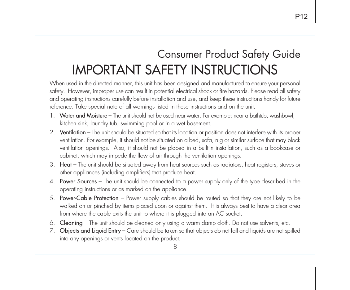 Consumer Product Safety Guide8When used in the directed manner, this unit has been designed and manufactured to ensure your personal safety.  However, improper use can result in potential electrical shock or fire hazards. Please read all safety and operating instructions carefully before installation and use, and keep these instructions handy for future reference. Take special note of all warnings listed in these instructions and on the unit. 1.   Water and Moisture – The unit should not be used near water. For example: near a bathtub, washbowl, kitchen sink, laundry tub, swimming pool or in a wet basement. 2.   Ventilation – The unit should be situated so that its location or position does not interfere with its proper ventilation. For example, it should not be situated on a bed, sofa, rug or similar surface that may block ventilation openings.  Also, it should not be placed in a built-in installation, such as a bookcase or cabinet, which may impede the flow of air through the ventilation openings.3.   Heat – The unit should be situated away from heat sources such as radiators, heat registers, stoves or other appliances (including amplifiers) that produce heat.4.   Power Sources – The unit should be connected to a power supply only of the type described in the operating instructions or as marked on the appliance.5.   Power-Cable Protection – Power supply cables should be routed so that they are not likely to be walked on or pinched by items placed upon or against them.  It is always best to have a clear area from where the cable exits the unit to where it is plugged into an AC socket.6.   Cleaning – The unit should be cleaned only using a warm damp cloth. Do not use solvents, etc.  7.   Objects and Liquid Entry – Care should be taken so that objects do not fall and liquids are not spilled into any openings or vents located on the product.IMPORTANT SAFETY INSTRUCTIONSP12
