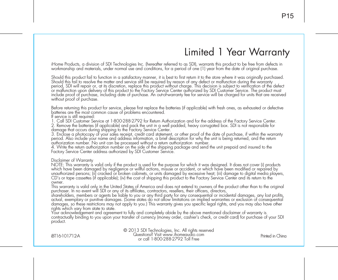 Limited 1 Year WarrantyiHome Products, a division of SDI Technologies Inc. (hereafter referred to as SDI), warrants this product to be free from defects in workmanship and materials, under normal use and conditions, for a period of one (1) year from the date of original purchase.Should this product fail to function in a satisfactory manner, it is best to first return it to the store where it was originally purchased. Should this fail to resolve the matter and service still be required by reason of any defect or malfunction during the warranty period, SDI will repair or, at its discretion, replace this product without charge. This decision is subject to verification of the defect or malfunction upon delivery of this product to the Factory Service Center authorized by SDI Customer Service. The product must include proof of purchase, including date of purchase. An out-of-warranty fee for service will be charged for units that are received without proof of purchase.Before returning this product for service, please first replace the batteries (if applicable) with fresh ones, as exhausted or defective batteries are the most common cause of problems encountered.If service is still required:1. Call SDI Customer Service at 1-800-288-2792 for Return Authorization and for the address of the Factory Service Center. 2. Remove the batteries (if applicable) and pack the unit in a well padded, heavy corrugated box. SDI is not responsible for damage that occurs during shipping to the Factory Service Center.3. Enclose a photocopy of your sales receipt, credit card statement, or other proof of the date of purchase, if within the warranty period. Also include your name and address information, a brief description for why the unit is being returned, and the return authorization number. No unit can be processed without a return authorization  number.4. Write the return authorization number on the side of the shipping package and send the unit prepaid and insured to the Factory Service Center address authorized by SDI Customer Service.Disclaimer of WarrantyNOTE: This warranty is valid only if the product is used for the purpose for which it was designed. It does not cover (i) products which have been damaged by negligence or willful actions, misuse or accident, or which have been modified or repaired by unauthorized persons; (ii) cracked or broken cabinets, or units damaged by excessive heat; (iii) damage to digital media players, CD’s or tape cassettes (if applicable); (iv) the cost of shipping this product to the Factory Service Center and its return to the owner.This warranty is valid only in the United States of America and does not extend to owners of the product other than to the original purchaser. In no event will SDI or any of its affiliates, contractors, resellers, their officers, directors, shareholders, members or agents be liable to you or any third party for any consequential or incidental damages, any lost profits, actual, exemplary or punitive damages. (Some states do not allow limitations on implied warranties or exclusion of consequential damages, so these restrictions may not apply to you.) This warranty gives you specific legal rights, and you may also have other rights which vary from state to state.Your acknowledgement and agreement to fully and completely abide by the above mentioned disclaimer of warranty is contractually binding to you upon your transfer of currency (money order, cashier&apos;s check, or credit card) for purchase of your SDI product.© 2013 SDI Technologies, Inc. All rights reservedQuestions? Visit www.ihomeaudio.comor call 1-800-288-2792 Toll FreeiBT16-101712-A                                                Printed in ChinaP15