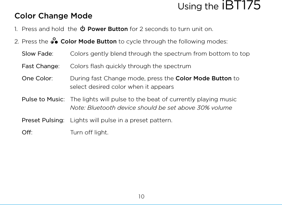 Color Change Mode1.  Press and hold  the      Power Button for 2 seconds to turn unit on.2.  Press the       Color Mode Button to cycle through the following modes:Slow Fade:       Colors gently blend through the spectrum from bottom to topFast Change:    Colors ﬂash quickly through the spectrum One Color:        During fast Change mode, press the Color Mode Button to  select desired color when it appearsPulse to Music:  The lights will pulse to the beat of currently playing music    Note: Bluetooth device should be set above 30% volumePreset Pulsing:   Lights will pulse in a preset pattern.Off:  Turn o light.Using the iBT17510