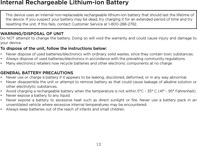 12Internal Rechargeable Lithium-ion Battery  This device uses an internal non-replaceable rechargeable lithium-ion battery that should last the lifetime of the device. If you suspect your battery may be dead, try charging it for an extended period of time and try resetting the unit. If this fails, contact Customer Service at 1-800-288-2792. WARNING/DISPOSAL OF UNITDo NOT attempt to change the battery. Doing so will void the warranty and could cause injury and damage to your device.To dispose of the unit, follow the instructions below:•  Never dispose of used batteries/electronics with ordinary solid wastes, since they contain toxic substances. • Always dispose of used batteries/electronics in accordance with the prevailing community regulations. •  Many electronics retailers now recycle batteries and other electronic components at no chargeGENERAL BATTERY PRECAUTIONS•  Never use or charge a battery if it appears to be leaking, discolored, deformed, or in any way abnormal.•  Never disassemble the unit or attempt to remove battery as that could cause leakage of alkaline solution or other electrolytic substances.•  Avoid charging a rechargeable battery when the temperature is not within 5°C - 35° C (41° - 95° Fahrenheit).•  Never expose a battery to any liquid.•  Never expose a battery to excessive heat such as direct sunlight or ﬁre. Never use a battery pack in an unventilated vehicle where excessive internal temperatures may be encountered.• Always keep batteries out of the reach of infants and small children.