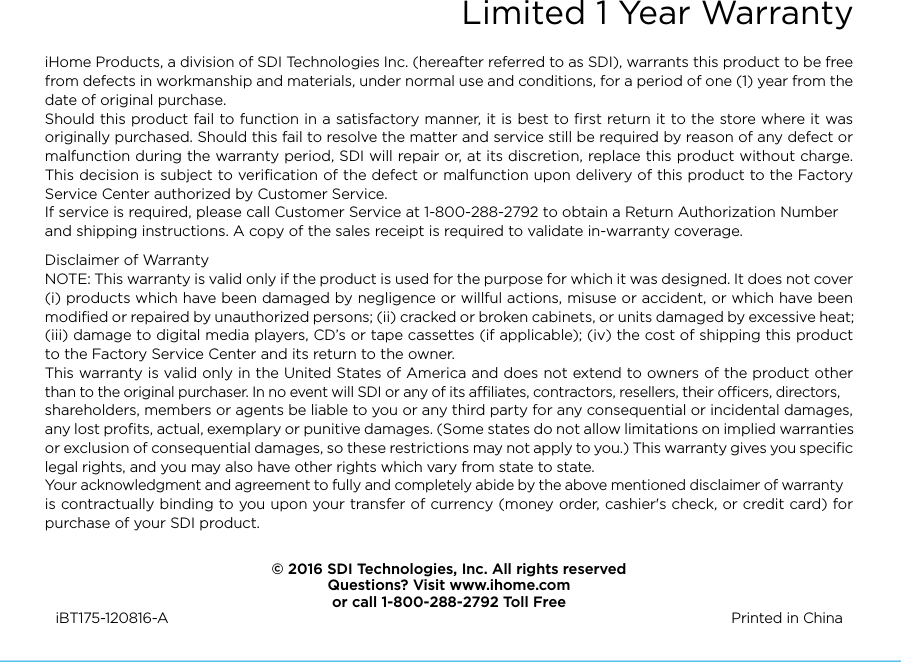 Limited 1 Year WarrantyiHome Products, a division of SDI Technologies Inc. (hereafter referred to as SDI), warrants this product to be free from defects in workmanship and materials, under normal use and conditions, for a period of one (1) year from the date of original purchase.Should this product fail to function in a satisfactory manner, it is best to ﬁrst return it to the store where it was originally purchased. Should this fail to resolve the matter and service still be required by reason of any defect or malfunction during the warranty period, SDI will repair or, at its discretion, replace this product without charge. This decision is subject to veriﬁcation of the defect or malfunction upon delivery of this product to the Factory Service Center authorized by Customer Service.If service is required, please call Customer Service at 1-800-288-2792 to obtain a Return Authorization Number and shipping instructions. A copy of the sales receipt is required to validate in-warranty coverage. Disclaimer of WarrantyNOTE: This warranty is valid only if the product is used for the purpose for which it was designed. It does not cover (i) products which have been damaged by negligence or willful actions, misuse or accident, or which have been modiﬁed or repaired by unauthorized persons; (ii) cracked or broken cabinets, or units damaged by excessive heat; (iii) damage to digital media players, CD’s or tape cassettes (if applicable); (iv) the cost of shipping this product to the Factory Service Center and its return to the owner.This warranty is valid only in the United States of America and does not extend to owners of the product other than to the original purchaser. In no event will SDI or any of its aliates, contractors, resellers, their ocers, directors, shareholders, members or agents be liable to you or any third party for any consequential or incidental damages, any lost proﬁts, actual, exemplary or punitive damages. (Some states do not allow limitations on implied warranties or exclusion of consequential damages, so these restrictions may not apply to you.) This warranty gives you speciﬁc legal rights, and you may also have other rights which vary from state to state.Your acknowledgment and agreement to fully and completely abide by the above mentioned disclaimer of warranty is contractually binding to you upon your transfer of currency (money order, cashier&apos;s check, or credit card) for purchase of your SDI product.© 2016 SDI Technologies, Inc. All rights reservedQuestions? Visit www.ihome.comor call 1-800-288-2792 Toll FreeiBT175-120816-A                                                Printed in China