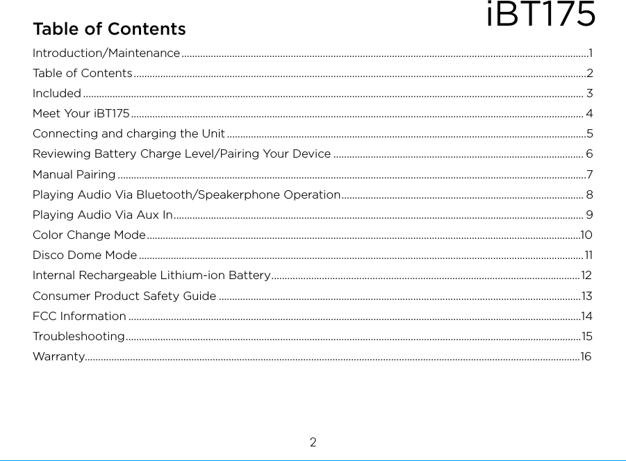 iBT175Table of Contents2Introduction/Maintenance.........................................................................................................................................................1Table of Contents..........................................................................................................................................................................2Included ............................................................................................................................................................................................ 3Meet Your iBT175.......................................................................................................................................................................... 4Connecting and charging the Unit .......................................................................................................................................5Reviewing Battery Charge Level/Pairing Your Device .............................................................................................. 6Manual Pairing ................................................................................................................................................................................7Playing Audio Via Bluetooth/Speakerphone Operation........................................................................................... 8Playing Audio Via Aux In.......................................................................................................................................................... 9Color Change Mode...................................................................................................................................................................10Disco Dome Mode .......................................................................................................................................................................11Internal Rechargeable Lithium-ion Battery....................................................................................................................12Consumer Product Safety Guide ........................................................................................................................................13FCC Information ..........................................................................................................................................................................14Troubleshooting...........................................................................................................................................................................15Warranty..........................................................................................................................................................................................16