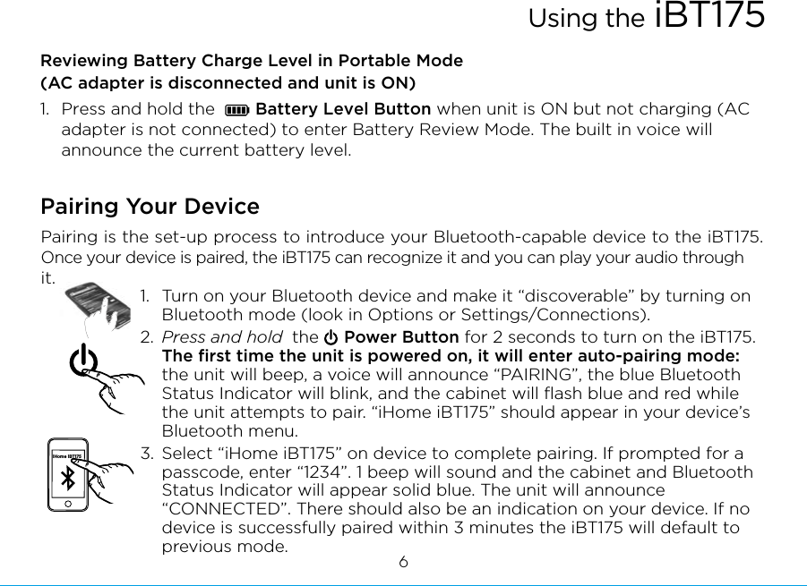 Reviewing Battery Charge Level in Portable Mode(AC adapter is disconnected and unit is ON)1.  Press and hold the        Battery Level Button when unit is ON but not charging (AC adapter is not connected) to enter Battery Review Mode. The built in voice will announce the current battery level.Pairing Your Device  Pairing is the set-up process to introduce your Bluetooth-capable device to the iBT175. Once your device is paired, the iBT175 can recognize it and you can play your audio through it. 1.  Turn on your Bluetooth device and make it “discoverable” by turning on Bluetooth mode (look in Options or Settings/Connections).2.  Press and hold  the     Power Button for 2 seconds to turn on the iBT175. The ﬁrst time the unit is powered on, it will enter auto-pairing mode: the unit will beep, a voice will announce “PAIRING”, the blue Bluetooth Status Indicator will blink, and the cabinet will ﬂash blue and red while the unit attempts to pair. “iHome iBT175” should appear in your device’s Bluetooth menu.3. Select “iHome iBT175” on device to complete pairing. If prompted for a passcode, enter “1234”. 1 beep will sound and the cabinet and Bluetooth Status Indicator will appear solid blue. The unit will announce “CONNECTED”. There should also be an indication on your device. If no device is successfully paired within 3 minutes the iBT175 will default to previous mode.iHome iBT1756Using the iBT175