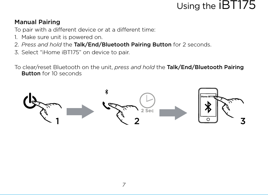 Manual PairingTo pair with a dierent device or at a dierent time: 1.  Make sure unit is powered on. 2.  Press and hold the Talk/End/Bluetooth Pairing Button for 2 seconds. 3. Select “iHome iBT175” on device to pair.To clear/reset Bluetooth on the unit, press and hold the Talk/End/Bluetooth Pairing Button for 10 secondsUsing the iBT17572 SeciHome iBT17512 3