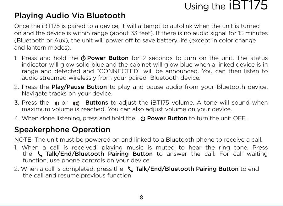 Playing Audio Via Bluetooth Once the iBT175 is paired to a device, it will attempt to autolink when the unit is turned on and the device is within range (about 33 feet). If there is no audio signal for 15 minutes (Bluetooth or Aux), the unit will power o to save battery life (except in color change and lantern modes).1.  Press and hold the   Power Button for 2 seconds to turn on the unit. The status indicator will glow solid blue and the cabinet will glow blue when a linked device is in range and detected and “CONNECTED” will be announced. You can then listen to audio streamed wirelessly from your paired  Bluetooth device.2. Press the Play/Pause Button to play and pause audio from your Bluetooth device. Navigate tracks on your device.3. Press the     or       Buttons to adjust the iBT175 volume. A tone will sound when maximum volume is reached. You can also adjust volume on your device. 4. When done listening, press and hold the       Power Button to turn the unit OFF. Speakerphone OperationNOTE: The unit must be powered on and linked to a Bluetooth phone to receive a call.1. When a call is received, playing music is muted to hear the ring tone. Press thexxxxTalk/End/Bluetooth Pairing Button to answer the call. For call waiting function, use phone controls on your device.2. When a call is completed, press the       Talk/End/Bluetooth Pairing Button to end the call and resume previous function.Using the iBT1758